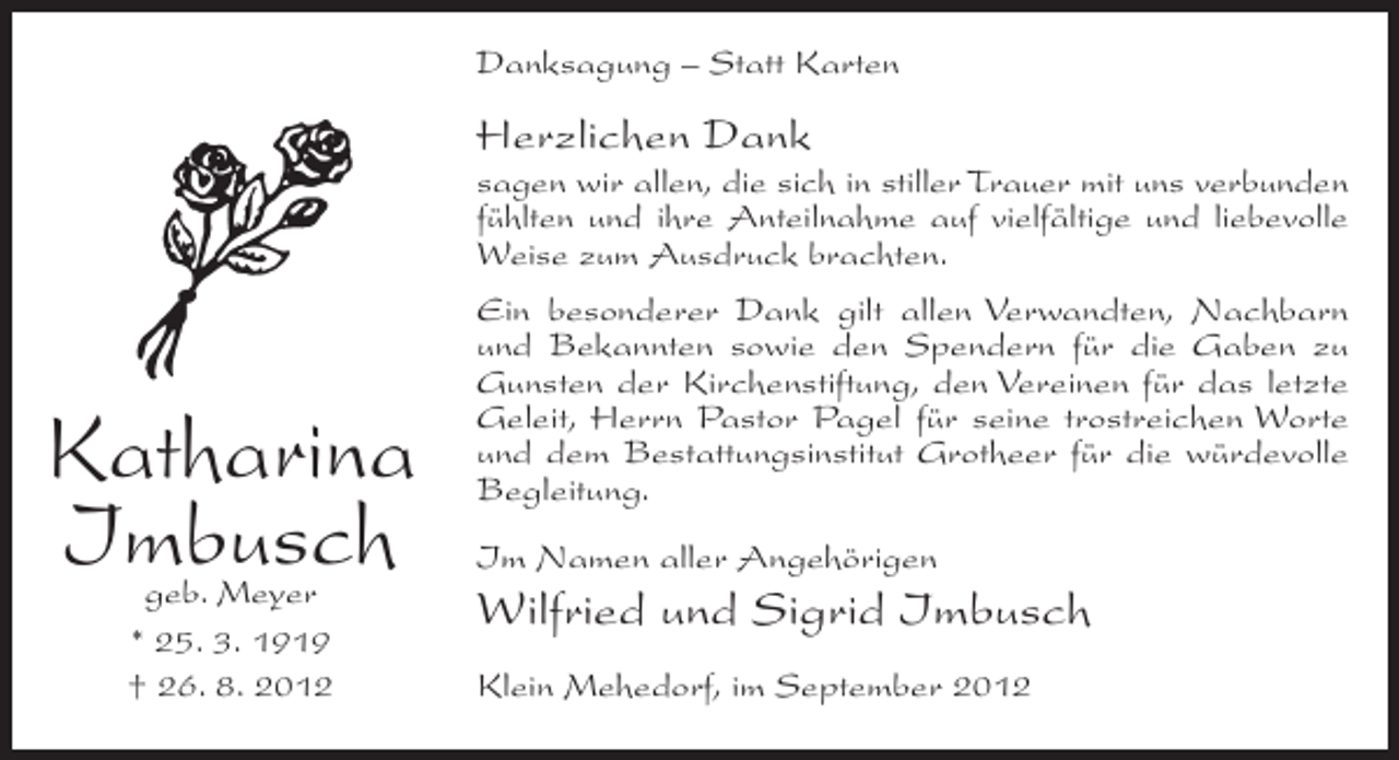 <p>Danksagung – Statt Karten</p><p>Herzlichen Dank<br />sagen wir allen, die sich in stiller Trauer mit uns verbunden<br />fühlten und ihre Anteilnahme auf vielfältige und liebevolle<br />Weise zum Ausdruck brachten.</p><p>Katharina<br />Imbusch<br />geb. Meyer<br />* 25. 3. 1919<br />† 26. 8. 2012</p><p>Ein besonderer Dank gilt allen Verwandten, Nachbarn<br />und Bekannten sowie den Spendern für die Gaben zu<br />Gunsten der Kirchenstiftung, den Vereinen für das letzte<br />Geleit, Herrn Pastor Pagel für seine trostreichen Worte<br />und dem Bestattungsinstitut Grotheer für die würdevolle<br />Begleitung.<br />Im Namen aller Angehörigen</p><p>Wilfried und Sigrid Imbusch<br />Klein Mehedorf, im September 2012</p>