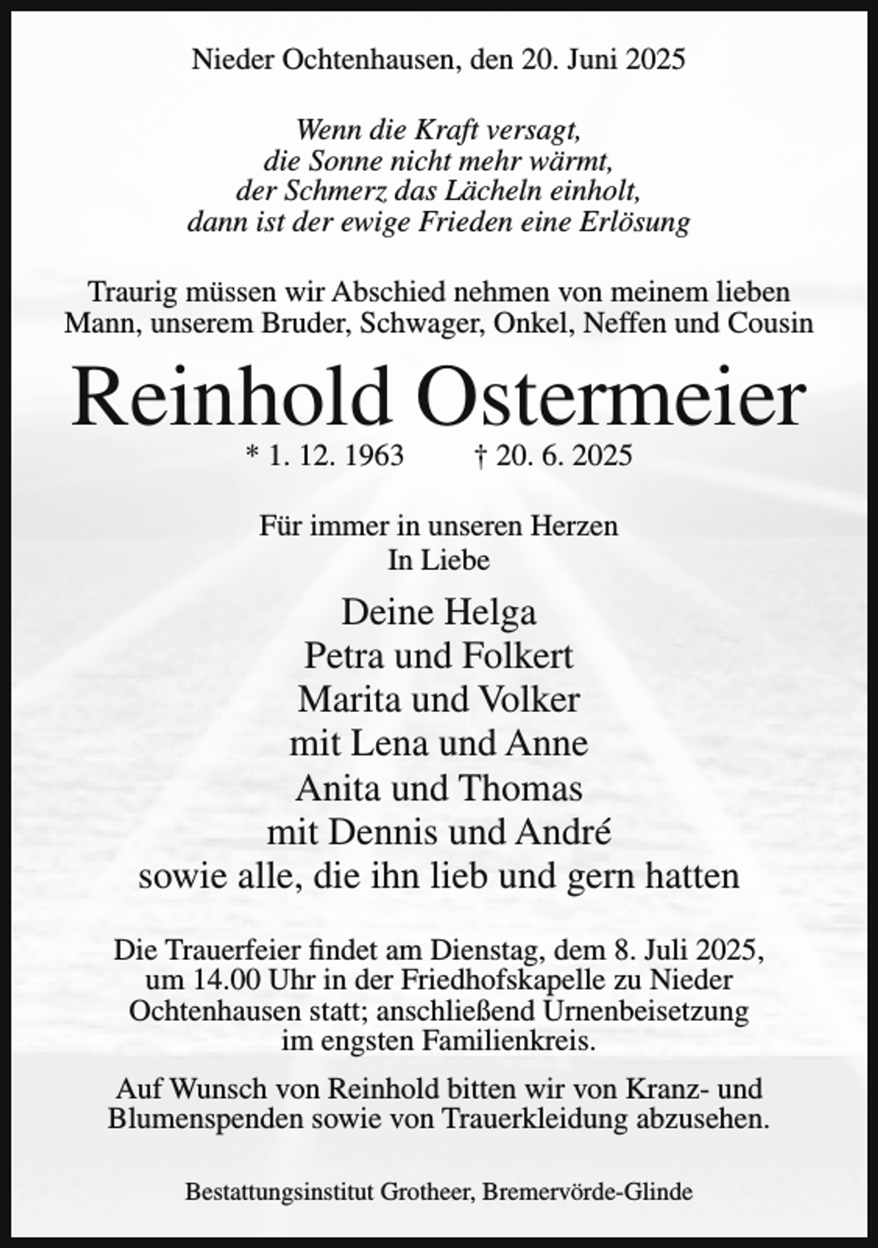 <p>Nieder Ochtenhausen, den 20. Juni 2025<br />Wenn die Kraft versagt,<br />die Sonne nicht mehr wärmt,<br />der Schmerz das Lächeln einholt,<br />dann ist der ewige Frieden eine Erlösung<br />Traurig müssen wir Abschied nehmen von meinem lieben<br />Mann, unserem Bruder, Schwager, Onkel, Neffen und Cousin</p><p>Reinhold Ostermeier<br />* 1. 12. 1963</p><p>† 20. 6. 2025</p><p>Für immer in unseren Herzen<br />In Liebe</p><p>Deine Helga<br />Petra und Folkert<br />Marita und Volker<br />mit Lena und Anne<br />Anita und Thomas<br />mit Dennis und André<br />sowie alle, die ihn lieb und gern hatten<br />Die Trauerfeier findet am Dienstag, dem 8. Juli 2025,<br />um 14.00 Uhr in der Friedhofskapelle zu Nieder<br />Ochtenhausen statt; anschließend Urnenbeisetzung<br />im engsten Familienkreis.<br />Auf Wunsch von Reinhold bitten wir von Kranz- und<br />Blumenspenden sowie von Trauerkleidung abzusehen.<br />Bestattungsinstitut Grotheer, Bremervörde-Glinde</p>