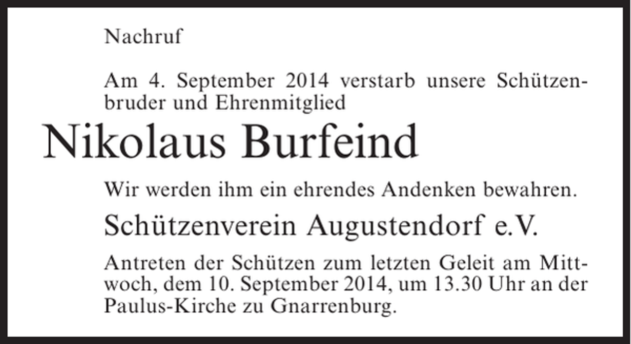 <p>Nachruf<br />Am 4. September 2014 verstarb unsere Schützenbruder und Ehrenmitglied</p><p>Nikolaus Burfeind</p><p>Wir werden ihm ein ehrendes Andenken bewahren.</p><p>Schützenverein Augustendorf e.V.<br />Antreten der Schützen zum letzten Geleit am Mittwoch, dem 10. September 2014, um 13.30 Uhr an der<br />Paulus-Kirche zu Gnarrenburg.</p>