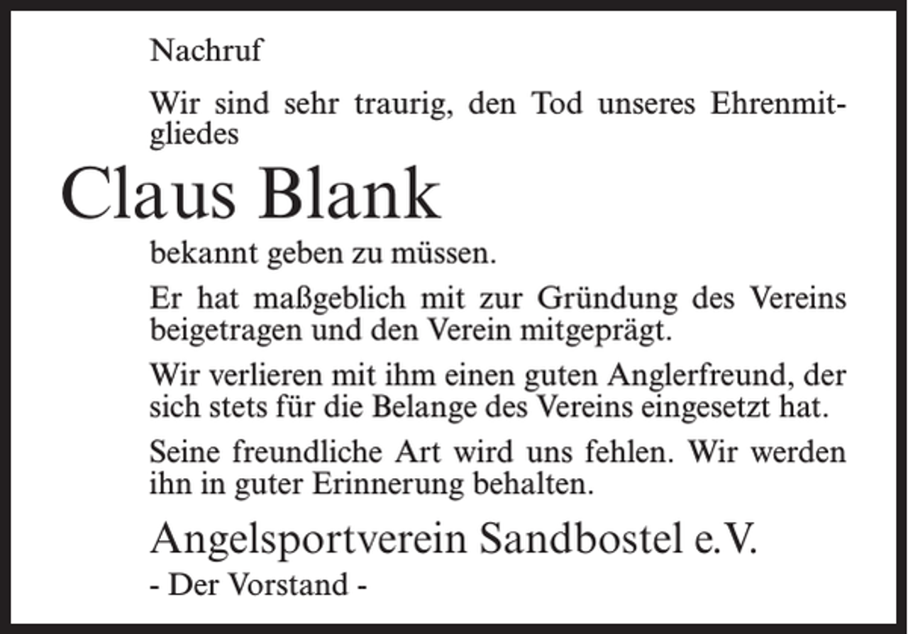 <p>Nachruf<br />Wir sind sehr traurig, den Tod unseres Ehrenmitgliedes</p><p>Claus Blank</p><p>bekannt geben zu müssen.<br />Er hat maßgeblich mit zur Gründung des Vereins<br />beigetragen und den Verein mitgeprägt.<br />Wir verlieren mit ihm einen guten Anglerfreund, der<br />sich stets für die Belange des Vereins eingesetzt hat.<br />Seine freundliche Art wird uns fehlen. Wir werden<br />ihn in guter Erinnerung behalten.</p><p>Angelsportverein Sandbostel e.V.<br />- Der Vorstand -</p>