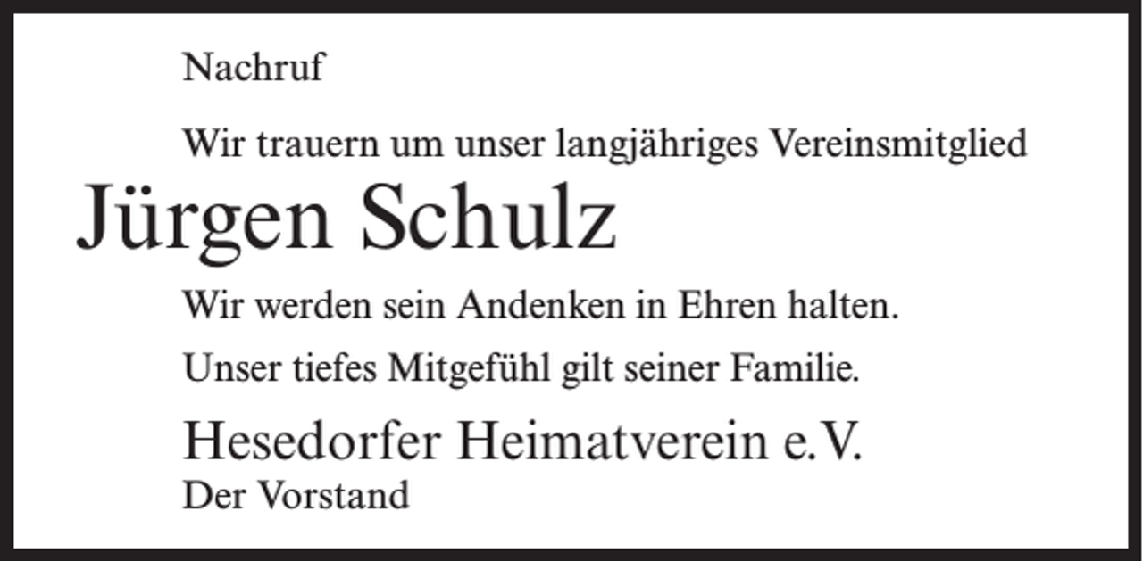 <p>Nachruf<br />Wir trauern um unser langjähriges Vereinsmitglied</p><p>Jürgen Schulz</p><p>Wir werden sein Andenken in Ehren halten.<br />Unser tiefes Mitgefühl gilt seiner Familie.</p><p>Hesedorfer Heimatverein e.V.<br />Der Vorstand</p>