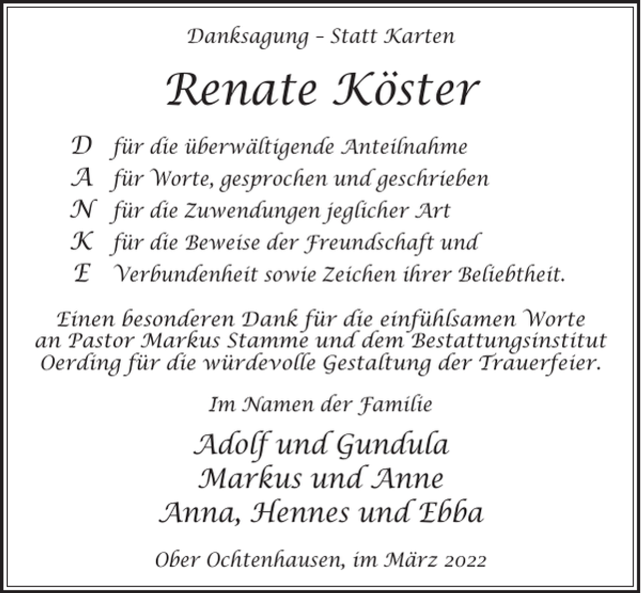<p>Danksagung – Statt Karten</p><p>Renate Köster<br />D<br />A<br />N<br />K<br />E</p><p>für die überwältigende Anteilnahme<br />für Worte, gesprochen und geschrieben<br />für die Zuwendungen jeglicher Art<br />für die Beweise der Freundschaft und<br />Verbundenheit sowie Zeichen ihrer Beliebtheit.</p><p>Einen besonderen Dank für die einfühlsamen Worte<br />an Pastor Markus Stamme und dem Bestattungsinstitut<br />Oerding für die würdevolle Gestaltung der Trauerfeier.<br />Im Namen der Familie</p><p>Adolf und Gundula<br />Markus und Anne<br />Anna, Hennes und Ebba<br />Ober Ochtenhausen, im März 2022</p>