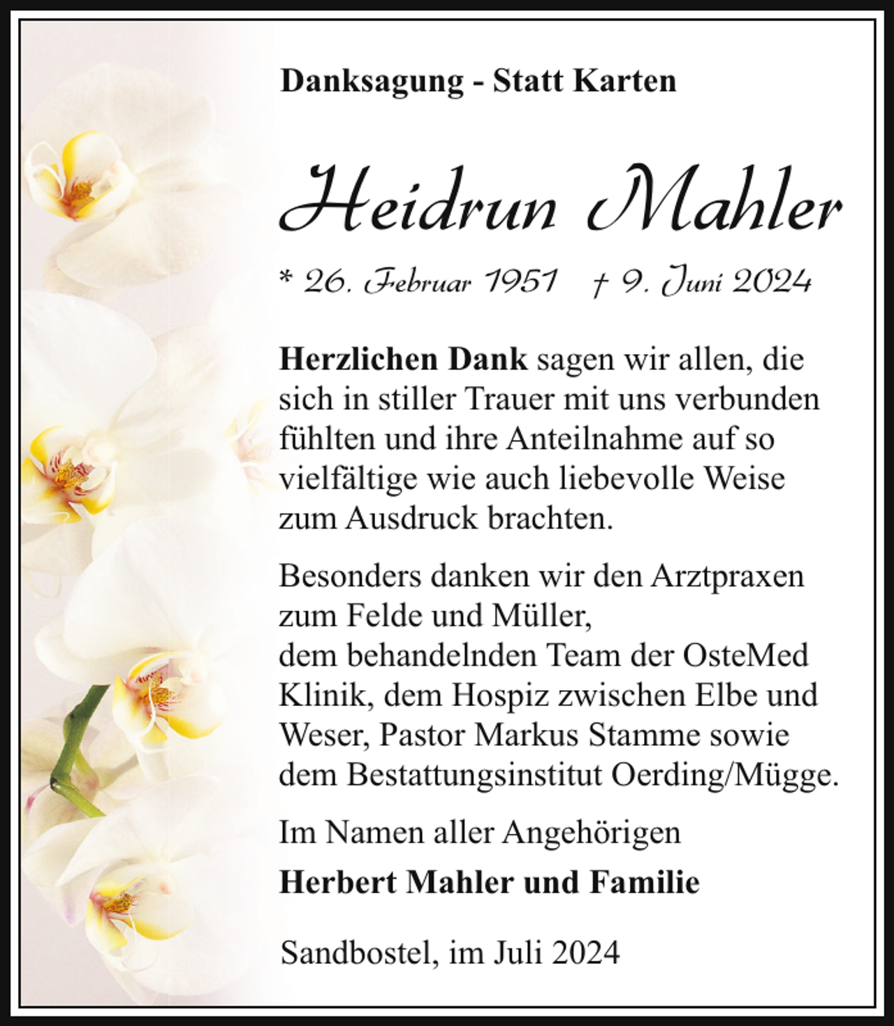 <p>Danksagung - Statt Karten</p><p>Heidrun Mahler</p><p>* 26. Februar 1951 † 9. Juni 2024</p><p>Herzlichen Dank sagen wir allen, die<br />sich in stiller Trauer mit uns verbunden<br />fühlten und ihre Anteilnahme auf so<br />vielfältige wie auch liebevolle Weise<br />zum Ausdruck brachten.<br />Besonders danken wir den Arztpraxen<br />zum Felde und Müller,<br />dem behandelnden Team der OsteMed<br />Klinik, dem Hospiz zwischen Elbe und<br />Weser, Pastor Markus Stamme sowie<br />dem Bestattungsinstitut Oerding/Mügge.<br />Im Namen aller Angehörigen<br />Herbert Mahler und Familie<br />Sandbostel, im Juli 2024</p>