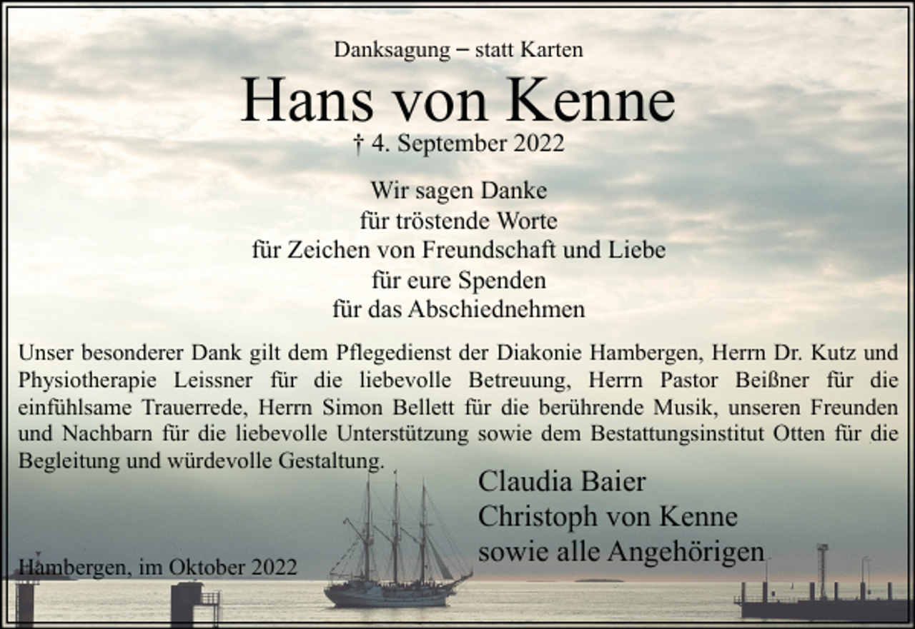 <p>Danksagung – statt Karten</p><p>Hans von Kenne<br />† 4. September 2022</p><p>Wir sagen Danke<br />für tröstende Worte<br />für Zeichen von Freundschaft und Liebe<br />für eure Spenden<br />für das Abschiednehmen<br />Unser besonderer Dank gilt dem Pflegedienst der Diakonie Hambergen, Herrn Dr. Kutz und<br />Physiotherapie Leissner für die liebevolle Betreuung, Herrn Pastor Beißner für die<br />einfühlsame Trauerrede, Herrn Simon Bellett für die berührende Musik, unseren Freunden<br />und Nachbarn für die liebevolle Unterstützung sowie dem Bestattungsinstitut Otten für die<br />Begleitung und würdevolle Gestaltung.</p><p>Hambergen, im Oktober 2022</p><p>Claudia Baier<br />Christoph von Kenne<br />sowie alle Angehörigen</p>