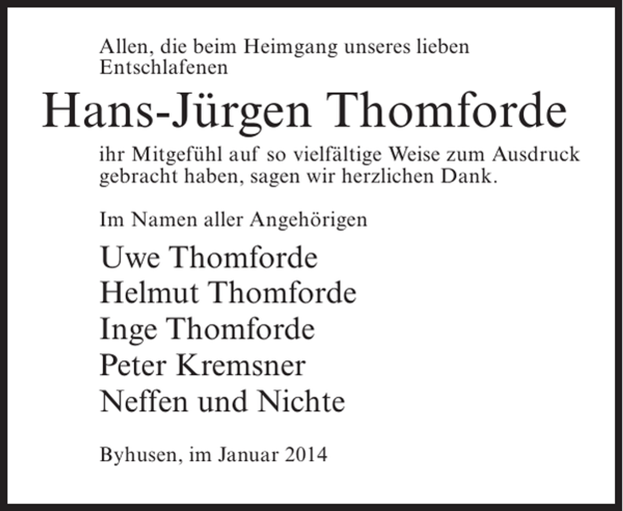 <p>Allen, die beim Heimgang unseres lieben<br />Entschlafenen</p><p>Hans-Jürgen Thomforde<br />ihr Mitgefühl auf so vielfältige Weise zum Ausdruck<br />gebracht haben, sagen wir herzlichen Dank.<br />Im Namen aller Angehörigen</p><p>Uwe Thomforde<br />Helmut Thomforde<br />Inge Thomforde<br />Peter Kremsner<br />Neffen und Nichte<br />Byhusen, im Januar 2014</p>