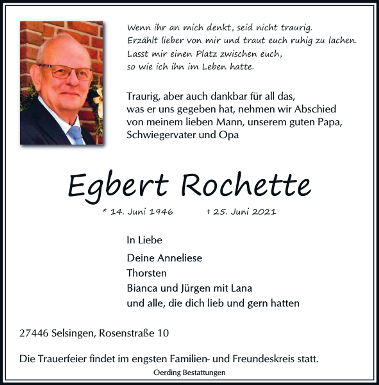 <p>Wenn ihr an mich denkt, seid nicht traurig.</p><p>Erzählt lieber von mir und traut euch ruhig zu lachen.</p><p>Lasst mir einen Platz zwischen euch,<br />so wie ich ihn im Leben hatte.</p><p>Traurig, aber auch dankbar für all das,<br />was er uns gegeben hat, nehmen wir Abschied<br />von meinem lieben Mann, unserem guten Papa,<br />Schwiegervater und Opa</p><p>Egbert Rochette<br />* 14. Juni 1946</p><p>† 25. Juni 2021</p><p>In Liebe</p><p>27446 Selsingen, Rosenstraße 10<br />Die Trauerfeier findet im engsten Familien- und Freundeskreis statt.<br />Oerding Bestattungen</p>
