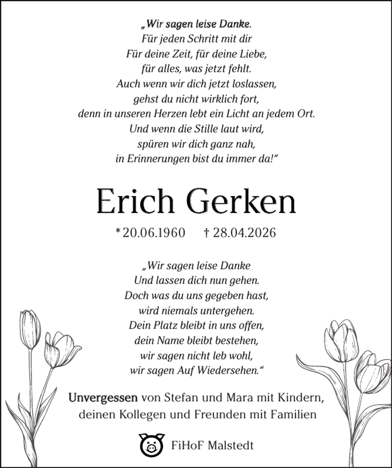 <p>„Wir sagen leise Danke.<br />Für jeden Schritt mit dir<br />Für deine Zeit, für deine Liebe,<br />für alles, was jetzt fehlt.<br />Auch wenn wir dich jetzt loslassen,<br />gehst du nicht wirklich fort,<br />denn in unseren Herzen lebt ein Licht an jedem Ort.<br />Und wenn die Stille laut wird,<br />spüren wir dich ganz nah,<br />in Erinnerungen bist du immer da!“</p><p>Erich Gerken<br />* 20.06.1960</p><p>† 28.04.2026</p><p>„Wir sagen leise Danke<br />Und lassen dich nun gehen.<br />Doch was du uns gegeben hast,<br />wird niemals untergehen.<br />Dein Platz bleibt in uns offen,<br />dein Name bleibt bestehen,<br />wir sagen nicht leb wohl,<br />wir sagen Auf Wiedersehen.“</p><p>Unvergessen von Stefan und Mara mit Kindern,<br />deinen Kollegen und Freunden mit Familien<br />FiHoF Malstedt</p>