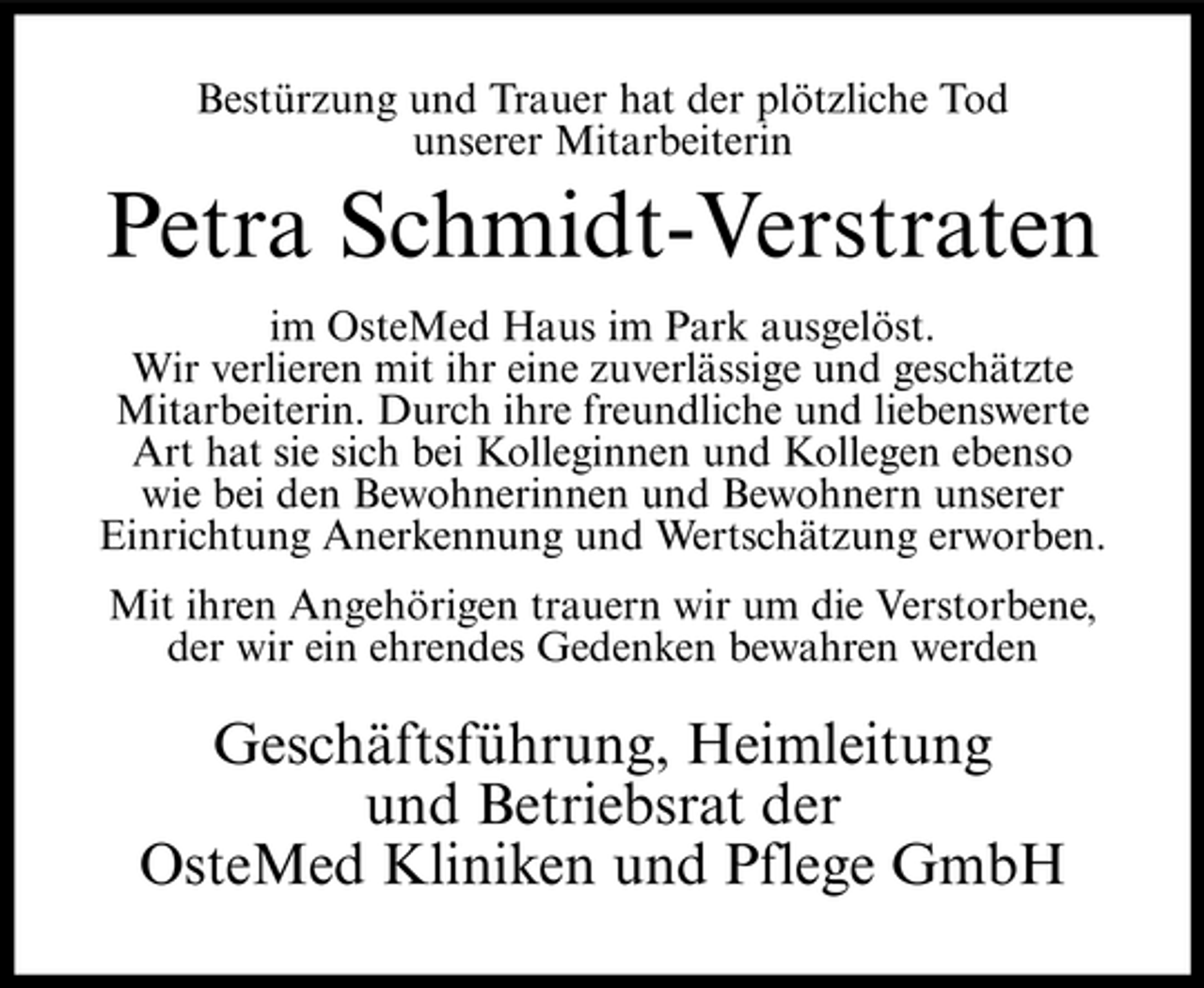 <p>Bestürzung und Trauer hat der plötzliche Tod unserer Mitarbeiterin</p><p>Petra Schmidt-Verstraten<br />im OsteMed Haus im Park ausgelöst. Wir verlieren mit ihr eine zuverlässige und geschätzte Mitarbeiterin. Durch ihre freundliche und liebenswerte Art hat sie sich bei Kolleginnen und Kollegen ebenso wie bei den Bewohnerinnen und Bewohnern unserer Einrichtung Anerkennung und Wertschätzung erworben. Mit ihren Angehörigen trauern wir um die Verstorbene, der wir ein ehrendes Gedenken bewahren werden</p><p>Geschäftsführung, Heimleitung und Betriebsrat der OsteMed Kliniken und Pflege GmbH</p>