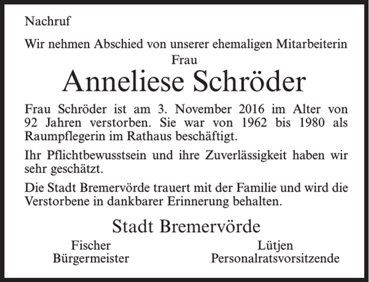 <p>Nachruf<br />Wir nehmen Abschied von unserer ehemaligen Mitarbeiterin<br />Frau</p><p>Anneliese Schröder</p><p>Frau Schröder ist am 3. November 2016 im Alter von<br />92 ­Jahren verstorben. Sie war von 1962 bis 1980 als<br />­Raumpflegerin im Rathaus beschäftigt.<br />Ihr Pflichtbewusstsein und ihre Zuverlässigkeit haben wir<br />sehr geschätzt.<br />Die Stadt Bremervörde trauert mit der Familie und wird die<br />Verstorbene in dankbarer Erinnerung behalten.</p><p>Stadt Bremervörde<br />Fischer<br />Bürgermeister</p><p>Lütjen<br />Personalratsvorsitzende</p>