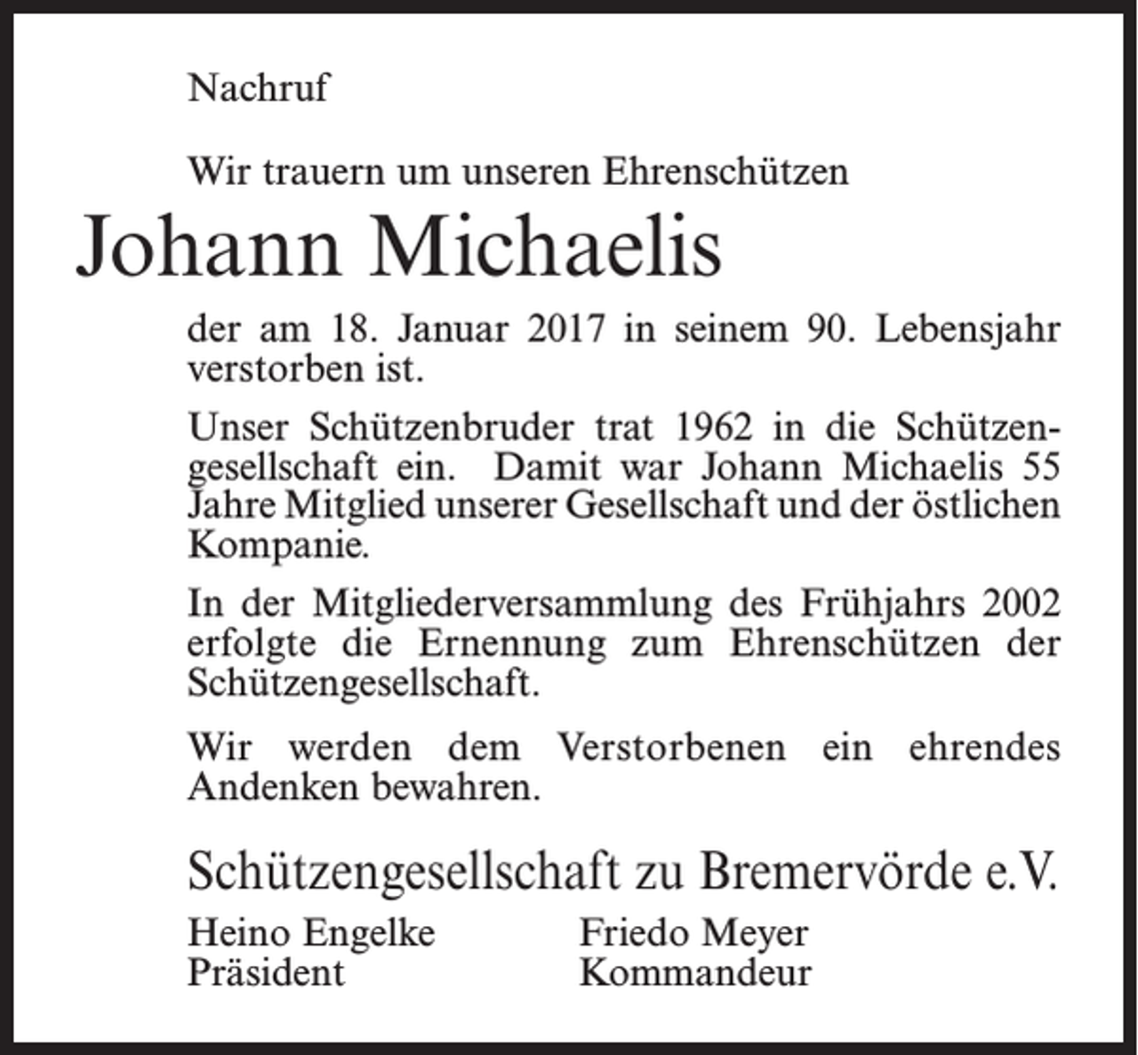 <p>Nachruf<br />Wir trauern um unseren Ehrenschützen</p><p>Johann Michaelis<br />der am 18. Januar 2017 in seinem 90. Lebensjahr<br />verstorben ist.<br />Unser Schützenbruder trat 1962 in die Schützen­<br />gesellschaft ein. Damit war Johann Michaelis 55<br />Jahre Mitglied unserer Gesellschaft und der ­östlichen<br />Kompanie.<br />In der Mitgliederversammlung des Frühjahrs 2002<br />erfolgte die Ernennung zum Ehrenschützen der<br />Schützengesellschaft.<br />Wir werden dem Verstorbenen ein ehrendes<br />­Andenken bewahren.</p><p>Schützengesellschaft zu Bremervörde e.V.<br />Heino Engelke<br />Präsident</p><p>Friedo Meyer<br />Kommandeur</p>