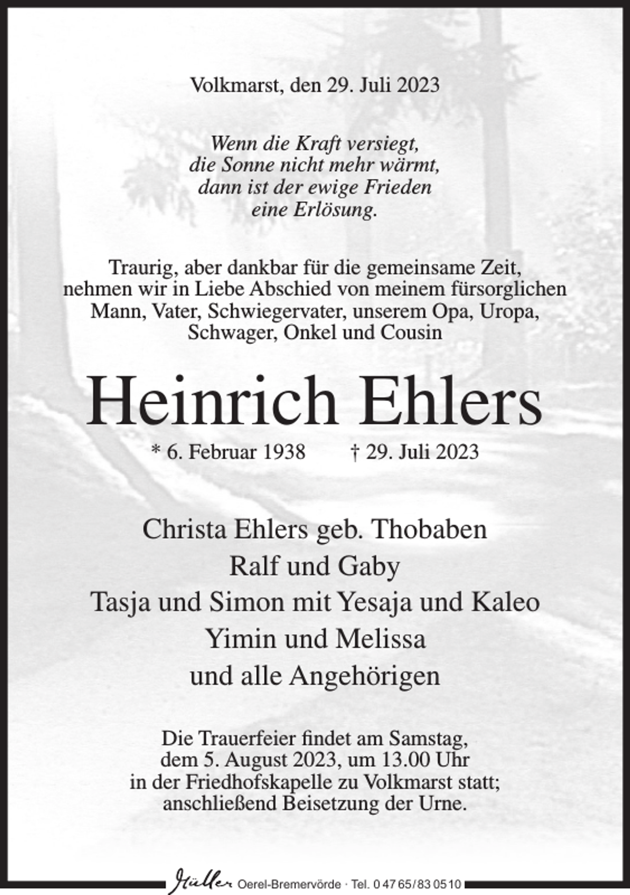 <p>Volkmarst, den 29. Juli 2023<br />Wenn die Kraft versiegt,<br />die Sonne nicht mehr wärmt,<br />dann ist der ewige Frieden<br />eine Erlösung.<br />Traurig, aber dankbar für die gemeinsame Zeit,<br />nehmen wir in Liebe Abschied von meinem fürsorglichen<br />Mann, Vater, Schwiegervater, unserem Opa, Uropa,<br />Schwager, Onkel und Cousin</p><p>Heinrich Ehlers<br />* 6. Februar 1938</p><p>† 29. Juli 2023</p><p>Christa Ehlers geb. Thobaben<br />Ralf und Gaby<br />Tasja und Simon mit Yesaja und Kaleo<br />Yimin und Melissa<br />und alle Angehörigen<br />Die Trauerfeier findet am Samstag,<br />dem 5. August 2023, um 13.00 Uhr<br />in der Friedhofskapelle zu Volkmarst statt;<br />anschließend Beisetzung der Urne.</p><p>Oerel-Bremervörde ∙ Tel. 0 47 65 /83 05 10</p>