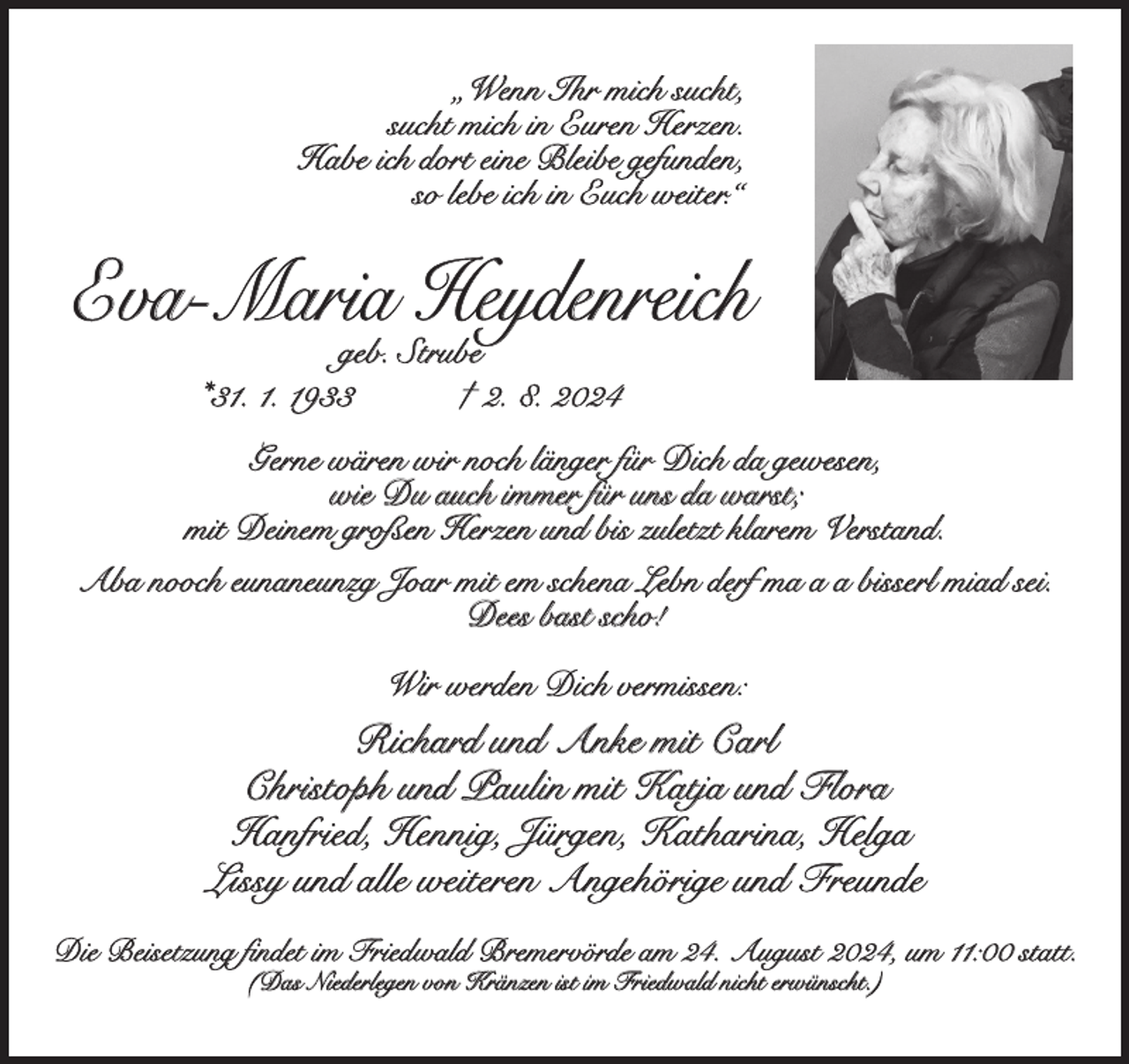 <p>„Wenn Ihr mich sucht,<br />sucht mich in Euren Herzen.<br />Habe ich dort eine Bleibe gefunden,<br />so lebe ich in Euch weiter.“</p><p>Eva-Maria Heydenreich<br />geb. Strube<br />*31. 1. 1933<br />† 2. 8. 2024</p><p>Gerne wären wir noch länger für Dich da gewesen,<br />wie Du auch immer für uns da warst;<br />mit Deinem großen Herzen und bis zuletzt klarem Verstand.<br />Aba nooch eunaneunzg Joar mit em schena Lebn derf ma a a bisserl miad sei.<br />Dees bast scho!<br />Wir werden Dich vermissen:</p><p>Richard und Anke mit Carl<br />Christoph und Paulin mit Katja und Flora<br />Hanfried, Hennig, Jürgen, Katharina, Helga<br />Lissy und alle weiteren Angehörige und Freunde<br />Die Beisetzung findet im Friedwald Bremervörde am 24. August 2024, um 11:00 statt.<br />(Das Niederlegen von Kränzen ist im Friedwald nicht erwünscht.)</p>