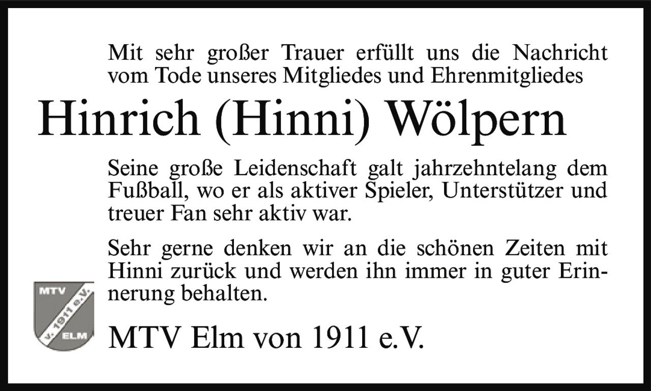 <p>Mit sehr großer Trauer erfüllt uns die Nachricht vom Tode unseres Mitgliedes und Ehrenmitgliedes</p>

<p><strong>Hinrich (Hinni) Wölpern</strong></p>

<p>Seine große Leidenschaft galt jahrzehntelang dem Fußball, wo er als aktiver Spieler, Unterstützer und treuer Fan sehr aktiv war.</p>

<p>Sehr gerne denken wir an die schönen Zeiten mit Hinni zurück und werden ihn immer in guter Erinnerung behalten.</p>

<p>MTV Elm von 1911 e.V.</p>