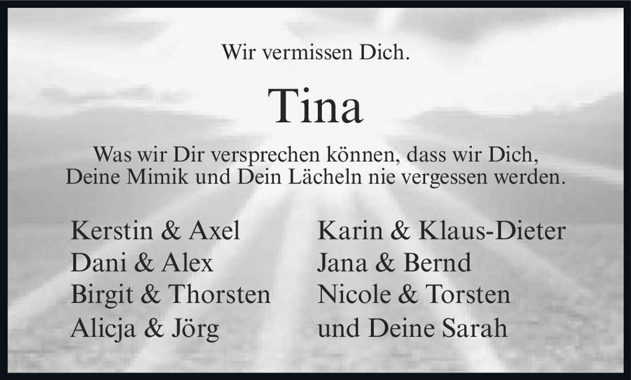 <p>Wir vermissen Dich.</p><p><strong>Tina</strong></p><p>Was wir Dir versprechen können, dass wir Dich, Deine Mimik und Dein Lächeln nie vergessen werden.</p><p>Kerstin & Axel &nbsp;&nbsp;&nbsp;&nbsp;&nbsp; Karin & Klaus-Dieter<br>Dani & Alex &nbsp;&nbsp;&nbsp;&nbsp;&nbsp; Jana & Bernd<br>Birgit & Thorsten &nbsp;&nbsp;&nbsp;&nbsp;&nbsp; Nicole & Torsten<br>Alicja & Jörg &nbsp;&nbsp;&nbsp;&nbsp;&nbsp; und Deine Sarah</p>
