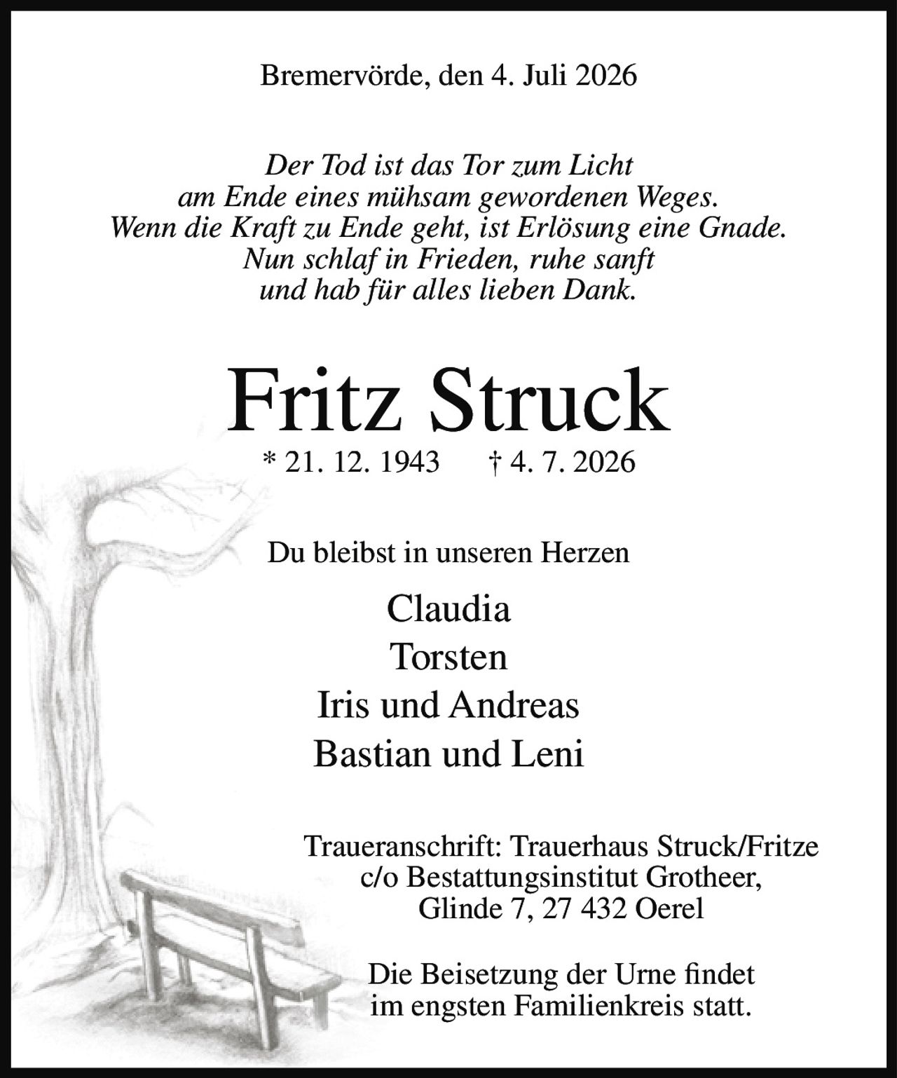 <p>Bremervörde, den 4. Juli 2026</p>

<p><i>Der Tod ist das Tor zum Licht<br/>am Ende eines mühsam gewordenen Weges.<br/>Wenn die Kraft zu Ende geht, ist Erlösung eine Gnade.<br/>Nun schlaf in Frieden, ruhe sanft<br/>und hab für alles lieben Dank.</i></p>

<p><strong>Fritz Struck</strong><br/>* 21. 12. 1943 † 4. 7. 2026</p>

<p>Du bleibst in unseren Herzen</p>

<p>Claudia<br/>Torsten<br/>Iris und Andreas<br/>Bastian und Leni</p>

<p>Traueranschrift: Trauerhaus Struck/Fritze<br/>c/o Bestattungsinstitut Grotheer,<br/>Glinde 7, 27 432 Oerel</p>

<p>Die Beisetzung der Urne findet<br/>im engsten Familienkreis statt.</p>