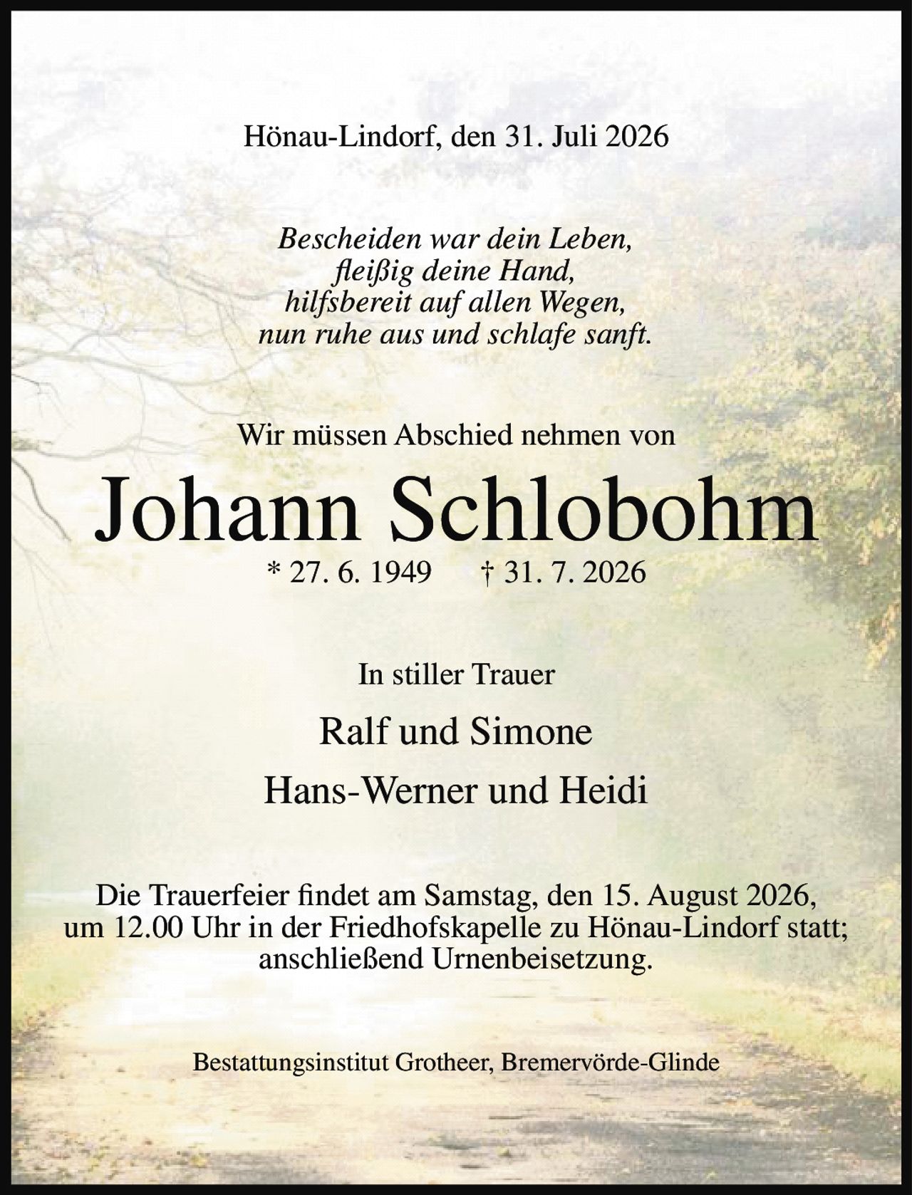<p>Hönau-Lindorf, den 31. Juli 2026</p><p><i>Bescheiden war dein Leben,<br>fleißig deine Hand,<br>hilfsbereit auf allen Wegen,<br>nun ruhe aus und schlafe sanft.</i></p><p>Wir müssen Abschied nehmen von</p><p><strong>Johann Schlobohm</strong> * 27. 6. 1949 † 31. 7. 2026</p><p>In stiller Trauer</p><p>Ralf und Simone<br>Hans-Werner und Heidi</p><p>Die Trauerfeier findet am Samstag, den 15. August 2026, um 12.00 Uhr in der Friedhofskapelle zu Hönau-Lindorf statt; anschließend Urnenbeisetzung.</p><p>Bestattungsinstitut Grotheer, Bremervörde-Glinde</p>