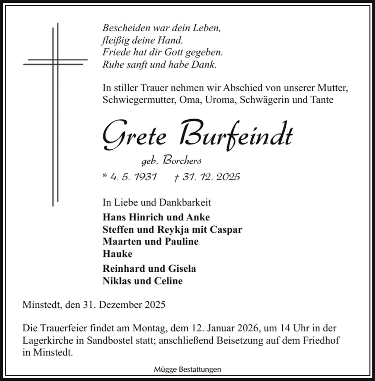 <p>Bescheiden war dein Leben,<br />fleißig deine Hand.<br />Friede hat dir Gott gegeben.<br />Ruhe sanft und habe Dank.<br />In stiller Trauer nehmen wir Abschied von unserer Mutter,<br />Schwiegermutter, Oma, Uroma, Schwägerin und Tante</p><p>Grete Burfeindt<br />geb. Borchers</p><p>* 4. 5. 1931</p><p>† 31. 12. 2025</p><p>In Liebe und Dankbarkeit<br />Hans Hinrich und Anke<br />Steffen und Reykja mit Caspar<br />Maarten und Pauline<br />Hauke<br />Reinhard und Gisela<br />Niklas und Celine<br />Minstedt, den 31. Dezember 2025<br />Die Trauerfeier findet am Montag, dem 12. Januar 2026, um 14 Uhr in der<br />Lagerkirche in Sandbostel statt; anschließend Beisetzung auf dem Friedhof<br />in Minstedt.<br />Mügge Bestattungen</p>