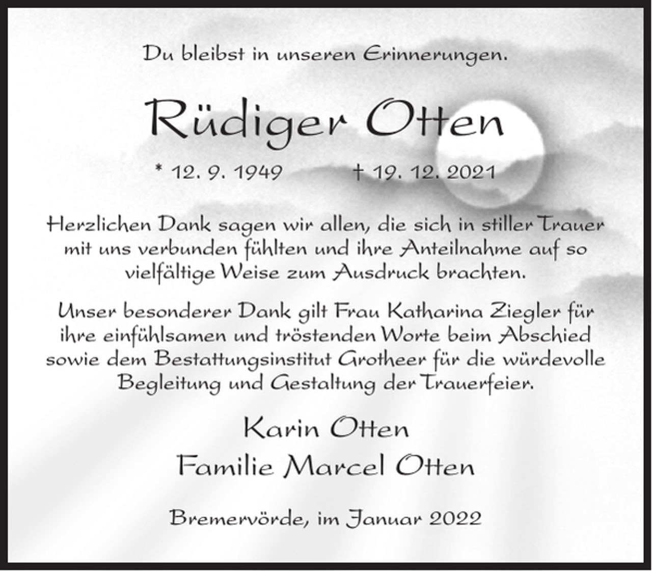 <p>Du bleibst in unseren Erinnerungen.</p><p>Rüdiger Otten<br />* 12. 9. 1949</p><p>† 19. 12. 2021</p><p>Herzlichen Dank sagen wir allen, die sich in stiller Trauer<br />mit uns verbunden fühlten und ihre Anteilnahme auf so<br />vielfältige Weise zum Ausdruck brachten.<br />Unser besonderer Dank gilt Frau Katharina Ziegler für<br />ihre einfühlsamen und tröstenden Worte beim Abschied<br />sowie dem Bestattungsinstitut Grotheer für die würdevolle<br />Begleitung und Gestaltung der Trauerfeier.</p><p>Karin Otten<br />Familie Marcel Otten<br />Bremervörde, im Januar 2022</p>