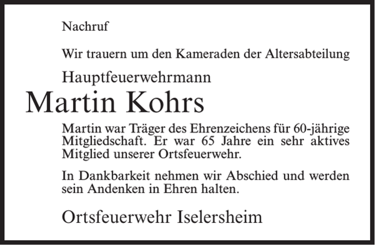 <p>Nachruf<br />Wir trauern um den Kameraden der Altersabteilung</p><p>Hauptfeuerwehrmann</p><p>Martin Kohrs</p><p>Martin war Träger des Ehrenzeichens für 60-jährige<br />Mitgliedschaft. Er war 65 Jahre ein sehr aktives<br />Mitglied unserer Ortsfeuerwehr.<br />In Dankbarkeit nehmen wir Abschied und werden<br />sein Andenken in Ehren halten.</p><p>Ortsfeuerwehr Iselersheim</p>