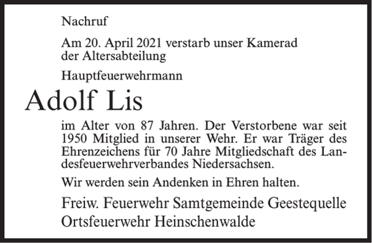 <p>Nachruf<br />Am 20. April 2021 verstarb unser Kamerad<br />der Altersabteilung<br />Hauptfeuerwehrmann</p><p>Adolf Lis<br />im Alter von 87 Jahren. Der Verstorbene war seit<br />1950 Mitglied in unserer Wehr. Er war Träger des<br />Ehrenzeichens für 70 Jahre Mitgliedschaft des Landesfeuerwehrverbandes Niedersachsen.<br />Wir werden sein Andenken in Ehren halten.</p><p>Freiw. Feuerwehr Samtgemeinde Geestequelle<br />Ortsfeuerwehr Heinschenwalde</p>