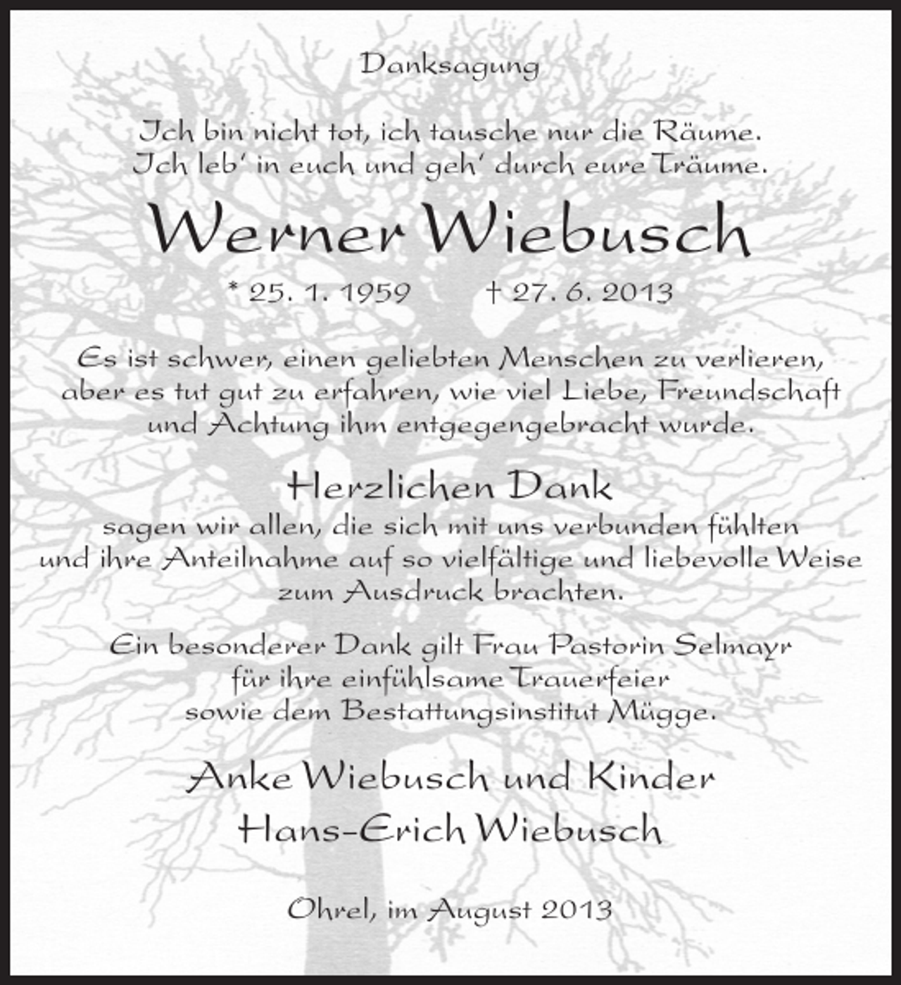 <p>Danksagung<br />Ich bin nicht tot, ich tausche nur die Räume.<br />Ich leb‘ in euch und geh‘ durch eure Träume.</p><p>Werner Wiebusch<br />* 25. 1. 1959</p><p>† 27. 6. 2013</p><p>Es ist schwer, einen geliebten Menschen zu verlieren,<br />aber es tut gut zu erfahren, wie viel Liebe, Freundschaft<br />und Achtung ihm entgegengebracht wurde.</p><p>Herzlichen Dank</p><p>sagen wir allen, die sich mit uns verbunden fühlten<br />und ihre Anteilnahme auf so vielfältige und liebevolle Weise<br />zum Ausdruck brachten.<br />Ein besonderer Dank gilt Frau Pastorin Selmayr<br />für ihre einfühlsame Trauerfeier<br />sowie dem Bestattungsinstitut Mügge.</p><p>Anke Wiebusch und Kinder<br />Hans-Erich Wiebusch<br />Ohrel, im August 2013</p>