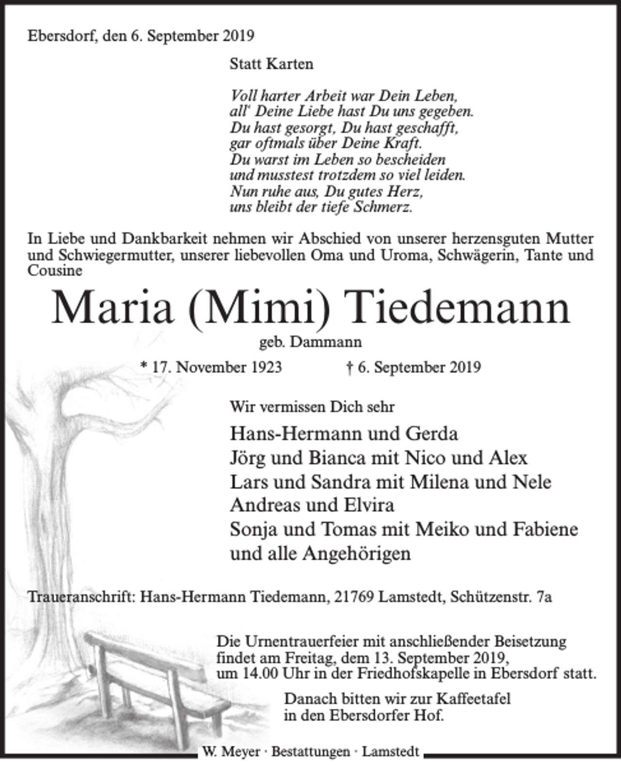 <p>Ebersdorf, den 6. September 2019<br />Statt Karten<br />Voll harter Arbeit war Dein Leben,<br />all‘ Deine Liebe hast Du uns gegeben.<br />Du hast gesorgt, Du hast geschafft,<br />gar oftmals über Deine Kraft.<br />Du warst im Leben so bescheiden<br />und musstest trotzdem so viel leiden.<br />Nun ruhe aus, Du gutes Herz,<br />uns bleibt der tiefe Schmerz.<br />In Liebe und Dankbarkeit nehmen wir Abschied von unserer herzensguten Mutter<br />und Schwiegermutter, unserer liebevollen Oma und Uroma, Schwägerin, Tante und<br />Cousine</p><p>Maria (Mimi) Tiedemann<br />geb. Dammann</p><p>* 17. November 1923</p><p>† 6. September 2019</p><p>Wir vermissen Dich sehr</p><p>Hans-Hermann und Gerda<br />Jörg und Bianca mit Nico und Alex<br />Lars und Sandra mit Milena und Nele<br />Andreas und Elvira<br />Sonja und Tomas mit Meiko und Fabiene<br />und alle Angehörigen<br />Traueranschrift: Hans-Hermann Tiedemann, 21769 Lamstedt, Schützenstr. 7a<br />Die Urnentrauerfeier mit anschließender Beisetzung<br />findet am Freitag, dem 13. September 2019,<br />um 14.00 Uhr in der Friedhofskapelle in Ebersdorf statt.<br />Danach bitten wir zur Kaffeetafel<br />in den Ebersdorfer Hof.<br />W. Meyer · Bestattungen · Lamstedt</p>
