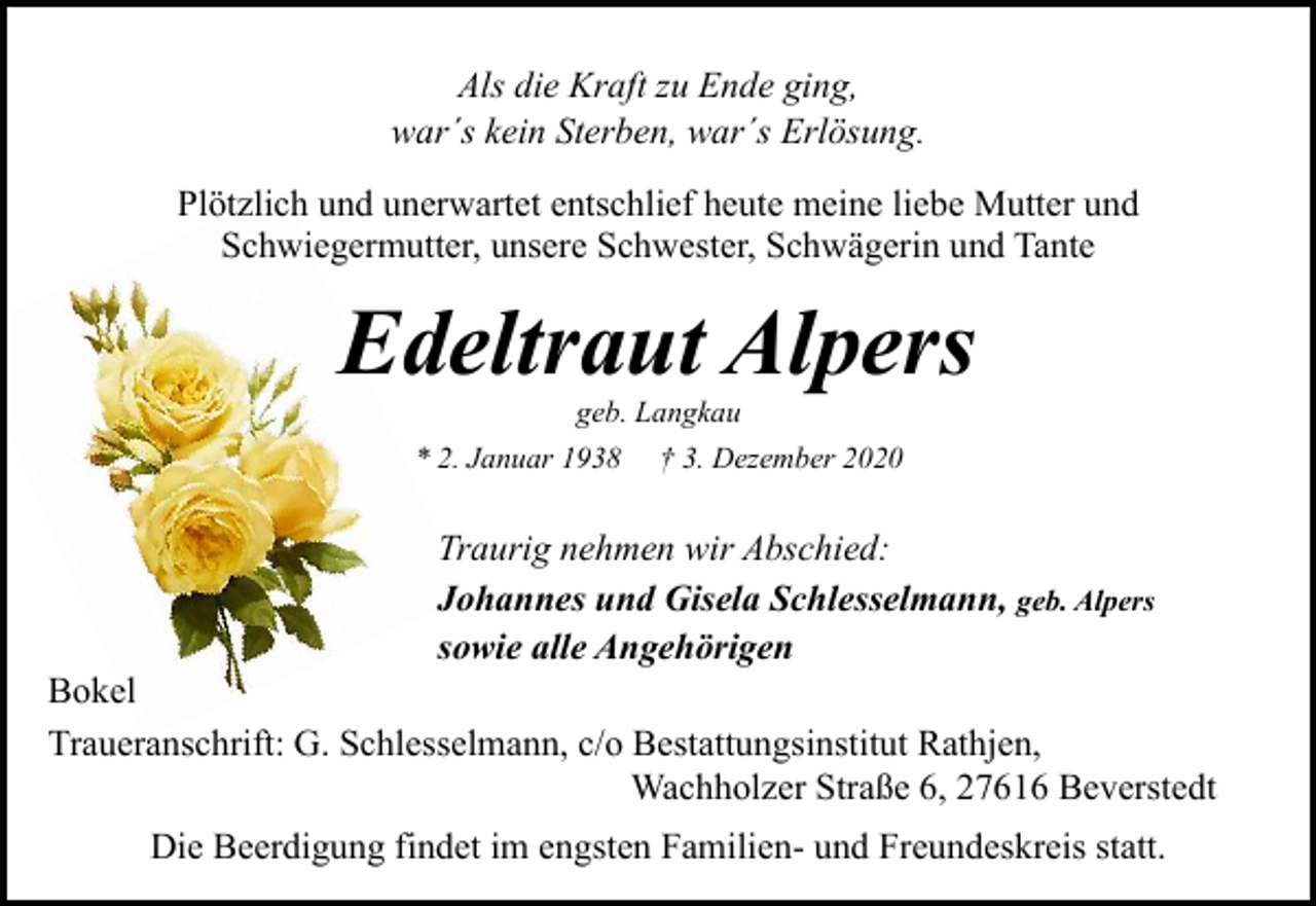 <p>Als die Kraft zu Ende ging,<br />war´s kein Sterben, war´s Erlösung.<br />Plötzlich und unerwartet entschlief heute meine liebe Mutter und<br />Schwiegermutter, unsere Schwester, Schwägerin und Tante</p><p>Edeltraut Alpers<br />geb. Langkau<br />* 2. Januar 1938 † 3. Dezember 2020</p><p>Traurig nehmen wir Abschied:<br />Johannes und Gisela Schlesselmann, geb. Alpers<br />sowie alle Angehörigen</p><p>Bokel<br />Traueranschrift: G. Schlesselmann, c/o Bestattungsinstitut Rathjen,<br />Wachholzer Straße 6, 27616 Beverstedt<br />Die Beerdigung findet im engsten Familien- und Freundeskreis statt.</p>