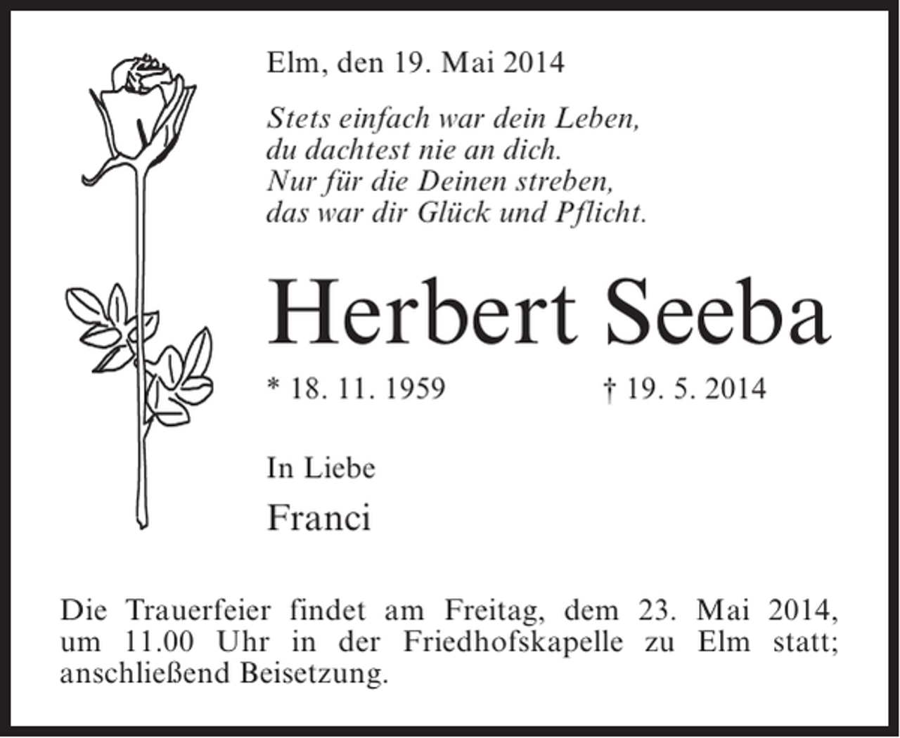 <p>Elm, den 19. Mai 2014<br />Stets einfach war dein Leben,<br />du dachtest nie an dich.<br />Nur fÃ¼r die Deinen streben,<br />das war dir GlÃ¼ck und Pflicht.</p><p>Herbert Seeba<br />* 18. 11. 1959</p><p>â€  19. 5. 2014</p><p>In Liebe</p><p>Franci<br />Die Trauerfeier findet am Freitag, dem 23. Mai 2014,<br />um 11.00 Uhr in der Friedhofskapelle zu Elm statt;<br />anschlieÃŸend Beisetzung.</p>