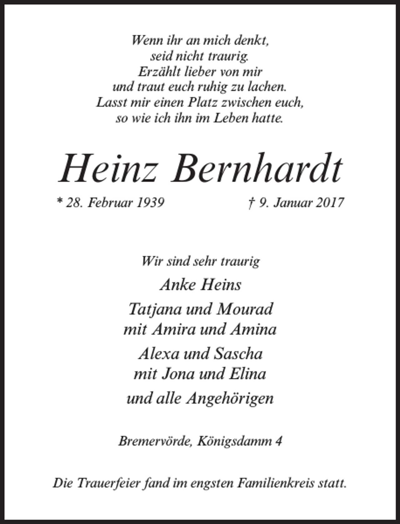 <p>Wenn ihr an mich denkt,<br />seid nicht traurig.<br />Erzählt lieber von mir<br />und traut euch ruhig zu lachen.<br />Lasst mir einen Platz zwischen euch,<br />so wie ich ihn im Leben hatte.</p><p>Heinz Bernhardt<br />* 28. Februar 1939</p><p>† 9. Januar 2017</p><p>Wir sind sehr traurig</p><p>Anke Heins<br />Tatjana und Mourad<br />mit Amira und Amina<br />Alexa und Sascha<br />mit Jona und Elina<br />und alle Angehörigen<br />Bremervörde, Königsdamm 4<br />Die Trauerfeier fand im engsten Familienkreis statt.</p>