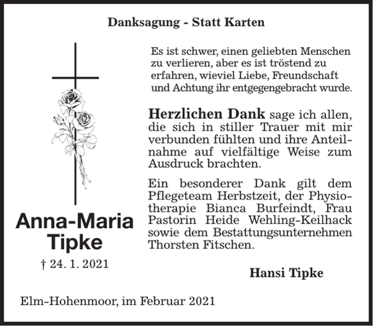 <p>Danksagung - Statt Karten<br />Es ist schwer, einen geliebten Menschen<br />zu verlieren, aber es ist tröstend zu<br />erfahren, wieviel Liebe, Freundschaft<br />und Achtung ihr entgegengebracht wurde.</p><p>Herzlichen Dank sage ich allen,<br />die sich in stiller Trauer mit mir<br />verbunden fühlten und ihre Anteilnahme auf vielfältige Weise zum<br />Ausdruck brachten.</p><p>Anna-Maria<br />Tipke</p><p>Ein besonderer Dank gilt dem<br />Pflegeteam Herbstzeit, der Physiotherapie Bianca Burfeindt, Frau<br />Pastorin Heide Wehling-Keilhack<br />sowie dem Bestattungsunternehmen<br />Thorsten Fitschen.</p><p>† 24. 1. 2021<br />Elm-Hohenmoor, im Februar 2021</p><p>Hansi Tipke</p>