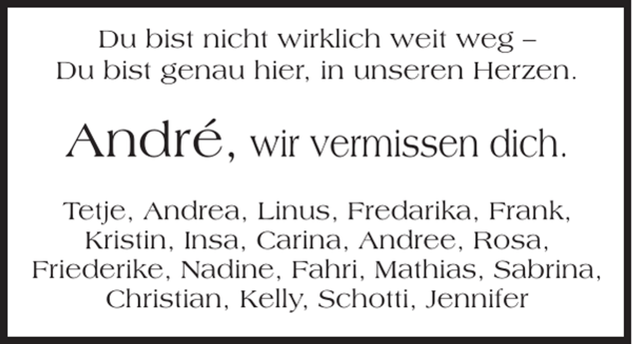 <p>Du bist nicht wirklich weit weg –<br />Du bist genau hier, in unseren Herzen.</p><p>André, wir vermissen dich.<br />Tetje, Andrea, Linus, Fredarika, Frank,<br />Kristin, Insa, Carina, Andree, Rosa,<br />Friederike, Nadine, Fahri, Mathias, Sabrina,<br />Christian, Kelly, Schotti, Jennifer</p>