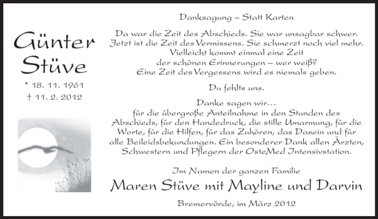 <p>Danksagung – Statt Karten</p><p>Günter<br />Stüve</p><p>Da war die Zeit des Abschieds. Sie war unsagbar schwer.<br />Jetzt ist die Zeit des Vermissens. Sie schmerzt noch viel mehr.<br />Vielleicht kommt einmal eine Zeit<br />der schönen Erinnerungen – wer weiß?<br />Eine Zeit des Vergessens wird es niemals geben.</p><p>* 18. 11. 1961<br />† 11. 2. 2012</p><p>Du fehlts uns.<br />Danke sagen wir…<br />für die übergroße Anteilnahme in den Stunden des<br />Abschieds, für den Handedruck, die stille Umarmung, für die<br />Worte, für die Hilfen, für das Zuhören, das Dasein und für<br />alle Beileidsbekundungen. Ein besonderer Dank allen Ärzten,<br />Schwestern und Pflegern der OsteMed Intensivstation.<br />Im Namen der ganzen Familie</p><p>Maren Stüve mit Mayline und Darvin<br />Bremervörde, im März 2012</p>