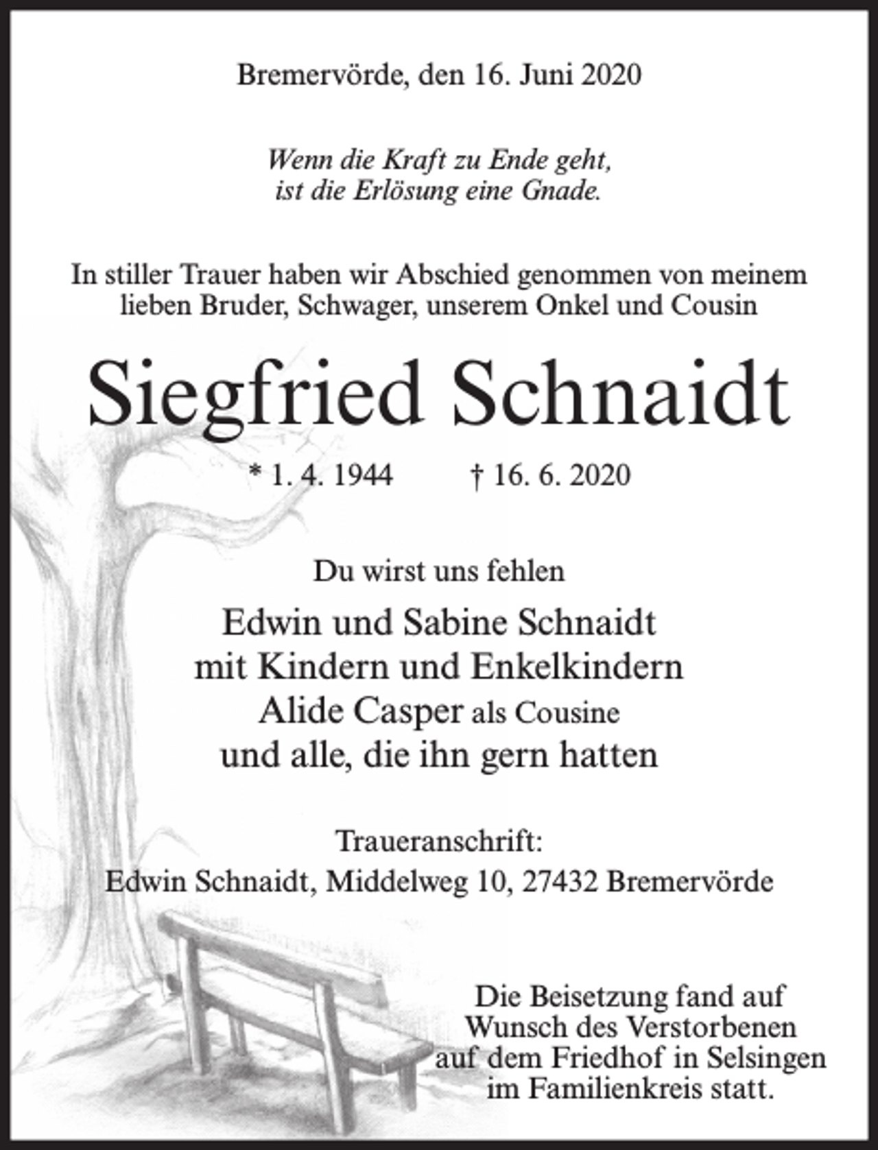 <p>Bremervörde, den 16. Juni 2020<br />Wenn die Kraft zu Ende geht,<br />ist die Erlösung eine Gnade.<br />In stiller Trauer haben wir Abschied genommen von meinem<br />lieben Bruder, Schwager, unserem Onkel und Cousin</p><p>Siegfried Schnaidt<br />* 1. 4. 1944</p><p>† 16. 6. 2020</p><p>Du wirst uns fehlen</p><p>Edwin und Sabine Schnaidt<br />mit Kindern und Enkelkindern<br />Alide Casper als Cousine<br />und alle, die ihn gern hatten<br />Traueranschrift:<br />Edwin Schnaidt, Middelweg 10, 27432 Bremervörde</p><p>Die Beisetzung fand auf<br />Wunsch des Verstorbenen<br />auf dem Friedhof in Selsingen<br />im Familienkreis statt.</p>