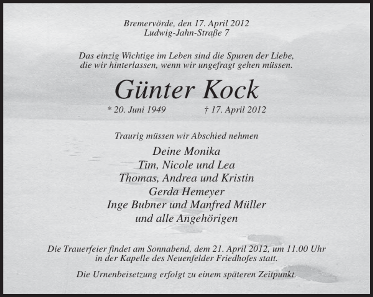 <p>Bremervörde, den 17. April 2012<br />Ludwig-Jahn-Straße 7<br />Das einzig Wichtige im Leben sind die Spuren der Liebe,<br />die wir hinterlassen, wenn wir ungefragt gehen müssen.</p><p>Günter Kock<br />* 20. Juni 1949</p><p>† 17. April 2012</p><p>Traurig müssen wir Abschied nehmen</p><p>Deine Monika<br />Tim, Nicole und Lea<br />Thomas, Andrea und Kristin<br />Gerda Hemeyer<br />Inge Bubner und Manfred Müller<br />und alle Angehörigen<br />Die Trauerfeier findet am Sonnabend, dem 21. April 2012, um 11.00 Uhr<br />in der Kapelle des Neuenfelder Friedhofes statt.<br />Die Urnenbeisetzung erfolgt zu einem späteren Zeitpunkt.</p>