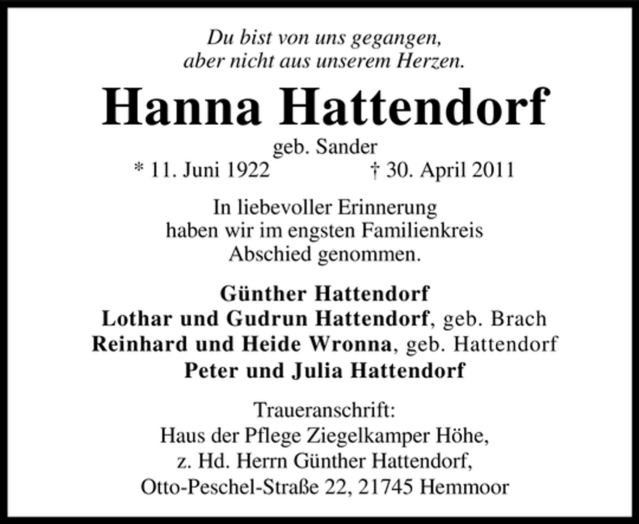 <p>Du bist von uns gegangen, aber nicht aus unserem Herzen.</p><p>Hanna Hattendorf<br />* 11. Juni 1922 geb. Sander † 30. April 2011 In liebevoller Erinnerung haben wir im engsten Familienkreis Abschied genommen. Günther Hattendorf Lothar und Gudrun Hattendorf, geb. Brach Reinhard und Heide Wronna, geb. Hattendorf Peter und Julia Hattendorf Traueranschrift: Haus der Pflege Ziegelkamper Höhe, z. Hd. Herrn Günther Hattendorf, Otto-Peschel-Straße 22, 21745 Hemmoor</p>