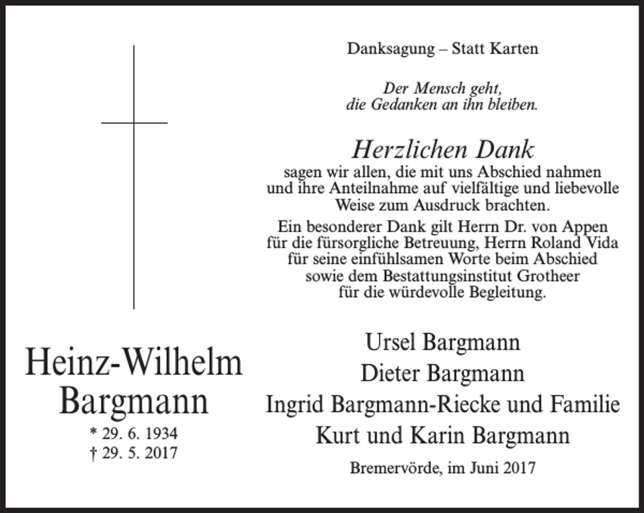 <p>Danksagung – Statt Karten<br />Der Mensch geht,<br />die Gedanken an ihn bleiben.</p><p>Herzlichen Dank</p><p>sagen wir allen, die mit uns Abschied nahmen<br />und ihre Anteilnahme auf vielfältige und liebevolle<br />Weise zum Ausdruck brachten.<br />Ein besonderer Dank gilt Herrn Dr. von Appen<br />für die fürsorgliche Betreuung, Herrn Roland Vida<br />für seine einfühlsamen Worte beim Abschied<br />sowie dem Bestattungsinstitut Grotheer<br />für die würdevolle Begleitung.</p><p>Heinz-Wilhelm<br />Bargmann<br />* 29. 6. 1934<br />† 29. 5. 2017</p><p>Ursel Bargmann<br />Dieter Bargmann<br />Ingrid Bargmann-Riecke und Familie<br />Kurt und Karin Bargmann<br />Bremervörde, im Juni 2017</p>
