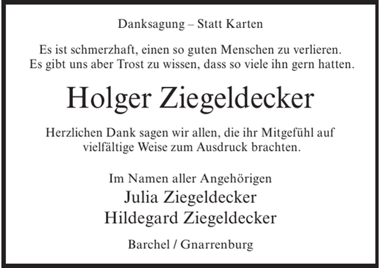 <p>Danksagung – Statt Karten<br />Es ist schmerzhaft, einen so guten Menschen zu verlieren.<br />Es gibt uns aber Trost zu wissen, dass so viele ihn gern hatten.</p><p>Holger Ziegeldecker<br />Herzlichen Dank sagen wir allen, die ihr Mitgefühl auf<br />vielfältige Weise zum Ausdruck brachten.<br />Im Namen aller Angehörigen</p><p>Julia Ziegeldecker<br />Hildegard Ziegeldecker<br />Barchel / Gnarrenburg</p>