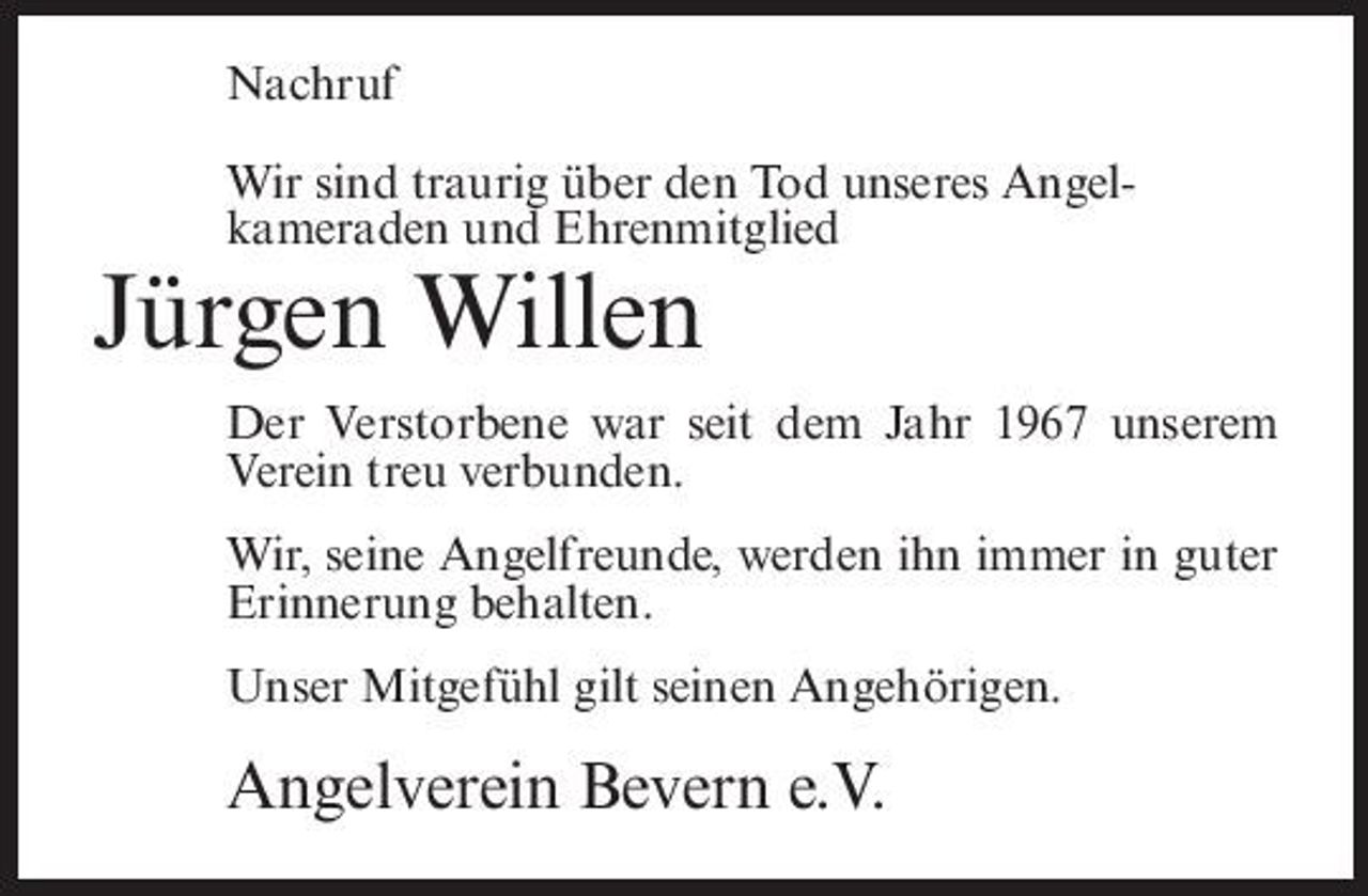 <p>Nachruf Wir sind traurig über den Tod unseres Angelkameraden und Ehrenmitglied</p><p>Jürgen Willen<br />Der Verstorbene war seit dem Jahr 1967 unserem Verein treu verbunden. Wir, seine Angelfreunde, werden ihn immer in guter Erinnerung behalten. Unser Mitgefühl gilt seinen Angehörigen.</p><p>Angelverein Bevern e.V.</p>