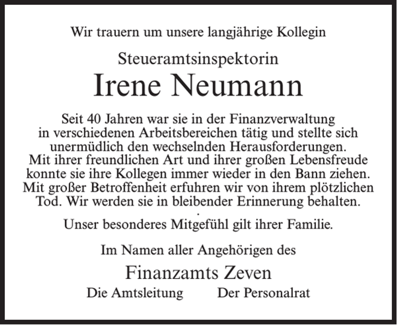 <p>Wir trauern um unsere langjährige Kollegin</p><p>Steueramtsinspektorin</p><p>Irene Neumann<br />Seit 40 Jahren war sie in der Finanzverwaltung<br />in verschiedenen Arbeitsbereichen tätig und stellte sich<br />unermüdlich den wechselnden Herausforderungen.<br />Mit ihrer freundlichen Art und ihrer großen Lebensfreude<br />konnte sie ihre Kollegen immer wieder in den Bann ziehen.<br />Mit großer Betroffenheit erfuhren wir von ihrem plötzlichen<br />Tod. Wir werden sie in bleibender Erinnerung behalten.<br />.<br />Unser besonderes Mitgefühl gilt ihrer Familie.<br />Im Namen aller Angehörigen des</p><p>Finanzamts Zeven<br />Die Amtsleitung</p><p>Der Personalrat</p>