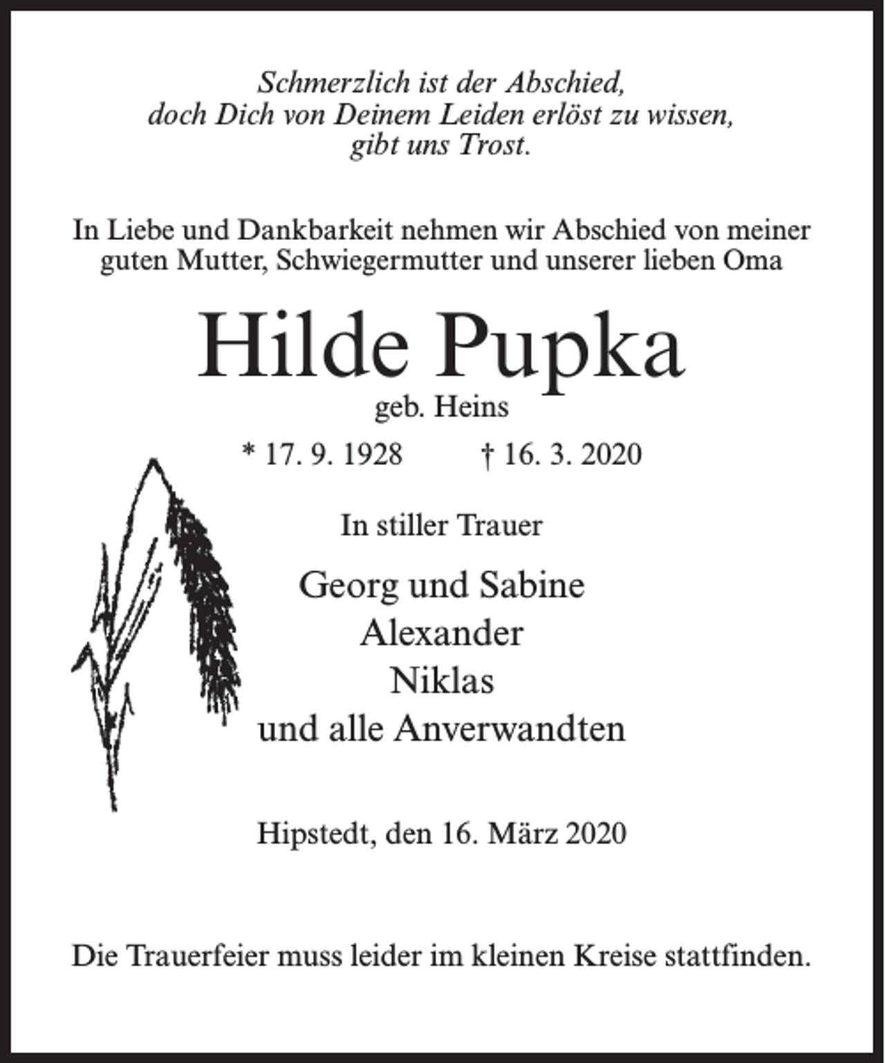 <p>Schmerzlich ist der Abschied,<br />doch Dich von Deinem Leiden erlöst zu wissen,<br />gibt uns Trost.<br />In Liebe und Dankbarkeit nehmen wir Abschied von meiner<br />guten Mutter, Schwiegermutter und unserer lieben Oma</p><p>Hilde Pupka<br />geb. Heins</p><p>* 17. 9. 1928 † 16. 3. 2020<br />In stiller Trauer</p><p>Georg und Sabine<br />Alexander<br />Niklas<br />und alle Anverwandten<br />Hipstedt, den 16. März 2020</p><p>Die Trauerfeier muss leider im kleinen Kreise stattfinden.</p>