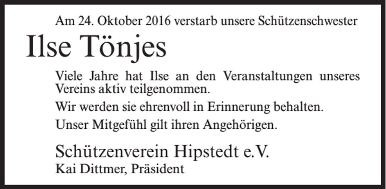 <p>Am 24. Oktober 2016 verstarb unsere Schützenschwester</p><p>Ilse Tönjes</p><p>Viele Jahre hat Ilse an den Veranstaltungen unseres<br />Vereins aktiv teilgenommen.<br />Wir werden sie ehrenvoll in Erinnerung behalten.<br />Unser Mitgefühl gilt ihren Angehörigen.</p><p>Schützenverein Hipstedt e.V.<br />Kai Dittmer, Präsident</p>