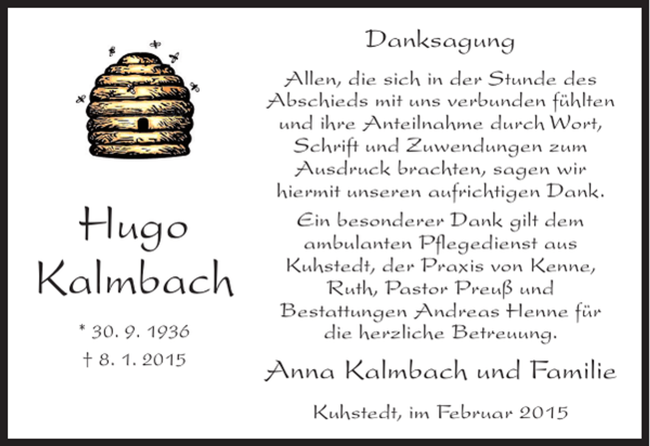 <p>Danksagung</p><p>Hugo<br />Kalmbach<br />* 30. 9. 1936<br />† 8. 1. 2015</p><p>Allen, die sich in der Stunde des<br />Abschieds mit uns verbunden fühlten<br />und ihre Anteilnahme durch Wort,<br />Schrift und Zuwendungen zum<br />Ausdruck brachten, sagen wir<br />hiermit unseren aufrichtigen Dank.<br />Ein besonderer Dank gilt dem<br />ambulanten Pflegedienst aus<br />Kuhstedt, der Praxis von Kenne,<br />Ruth, Pastor Preuß und<br />Bestattungen Andreas Henne für<br />die herzliche Betreuung.</p><p>Anna Kalmbach und Familie<br />Kuhstedt, im Februar 2015</p>