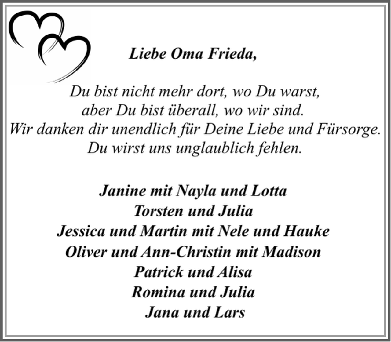 <p>Liebe Oma Frieda,<br />Du bist nicht mehr dort, wo Du warst,<br />aber Du bist überall, wo wir sind.<br />Wir danken dir unendlich für Deine Liebe und Fürsorge.<br />Du wirst uns unglaublich fehlen.<br />Janine mit Nayla und Lotta<br />Torsten und Julia<br />Jessica und Martin mit Nele und Hauke<br />Oliver und Ann-Christin mit Madison<br />Patrick und Alisa<br />Romina und Julia<br />Jana und Lars</p>