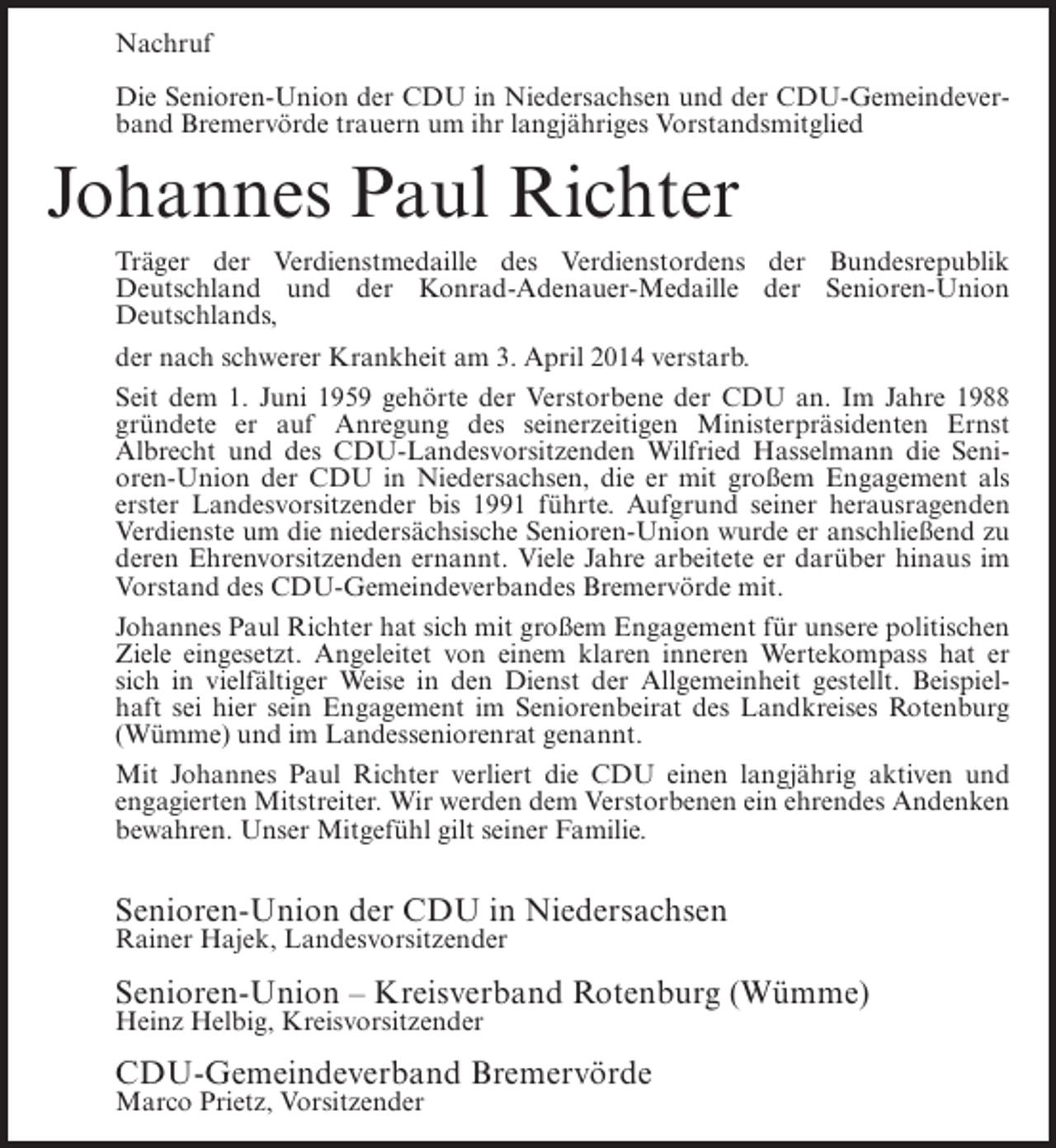 <p>Nachruf<br />Die Senioren-Union der CDU in Niedersachsen und der CDU-Gemeindeverband Bremervörde trauern um ihr langjähriges Vorstandsmitglied</p><p>Johannes Paul Richter<br />Träger der Verdienstmedaille des Verdienstordens der Bundesrepublik<br />Deutschland und der Konrad-Adenauer-Medaille der Senioren-Union<br />Deutschlands,<br />der nach schwerer Krankheit am 3. April 2014 verstarb.<br />Seit dem 1. Juni 1959 gehörte der Verstorbene der CDU an. Im Jahre 1988<br />gründete er auf Anregung des seinerzeitigen Ministerpräsidenten Ernst<br />Albrecht und des CDU-Landesvorsitzenden Wilfried Hasselmann die Senioren-Union der CDU in Niedersachsen, die er mit großem Engagement als<br />erster Landesvorsitzender bis 1991 führte. Aufgrund seiner herausragenden<br />Verdienste um die niedersächsische Senioren-Union wurde er anschließend zu<br />deren Ehrenvorsitzenden ernannt. Viele Jahre arbeitete er darüber hinaus im<br />Vorstand des CDU-Gemeindeverbandes Bremervörde mit.<br />Johannes Paul Richter hat sich mit großem Engagement für unsere politischen<br />Ziele eingesetzt. Angeleitet von einem klaren inneren Wertekompass hat er<br />sich in vielfältiger Weise in den Dienst der Allgemeinheit gestellt. Beispielhaft sei hier sein Engagement im Seniorenbeirat des Landkreises Rotenburg<br />(Wümme) und im Landesseniorenrat genannt.<br />Mit Johannes Paul Richter verliert die CDU einen langjährig aktiven und<br />engagierten Mitstreiter. Wir werden dem Verstorbenen ein ehrendes Andenken<br />bewahren. Unser Mitgefühl gilt seiner Familie.</p><p>Senioren-Union der CDU in Niedersachsen<br />Rainer Hajek, Landesvorsitzender</p><p>Senioren-Union – Kreisverband Rotenburg (Wümme)<br />Heinz Helbig, Kreisvorsitzender</p><p>CDU-Gemeindeverband Bremervörde<br />Marco Prietz, Vorsitzender</p>