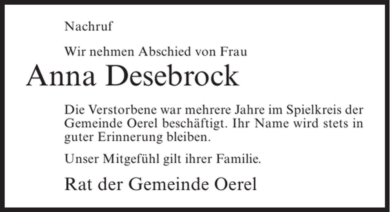 <p>Nachruf<br />Wir nehmen Abschied von Frau</p><p>Anna Desebrock</p><p>Die Verstorbene war mehrere Jahre im Spielkreis der<br />Gemeinde Oerel beschäftigt. Ihr Name wird stets in<br />guter Erinnerung bleiben.<br />Unser Mitgefühl gilt ihrer Familie.</p><p>Rat der Gemeinde Oerel</p>