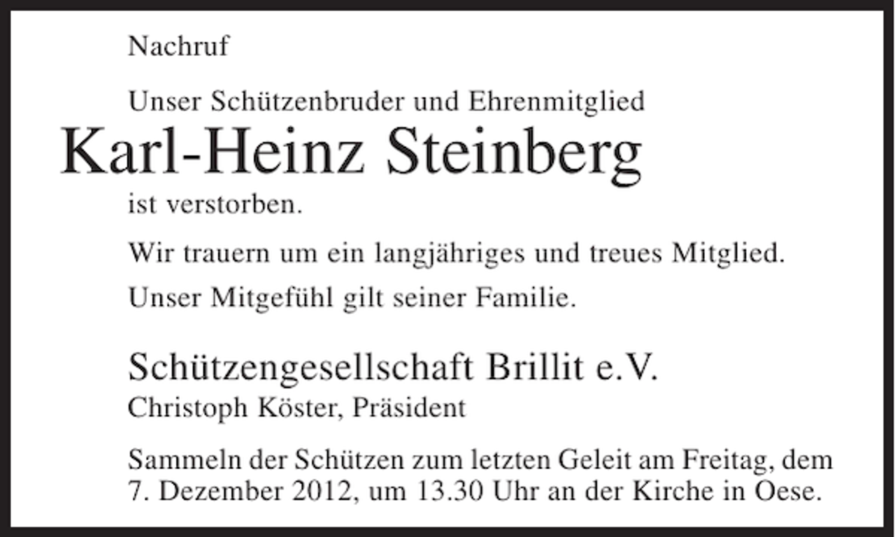 <p>Nachruf<br />Unser Schützenbruder und Ehrenmitglied</p><p>Karl-Heinz Steinberg<br />ist verstorben.<br />Wir trauern um ein langjähriges und treues Mitglied.<br />Unser Mitgefühl gilt seiner Familie.</p><p>Schützengesellschaft Brillit e.V.<br />Christoph Köster, Präsident<br />Sammeln der Schützen zum letzten Geleit am Freitag, dem<br />7. Dezember 2012, um 13.30 Uhr an der Kirche in Oese.</p>