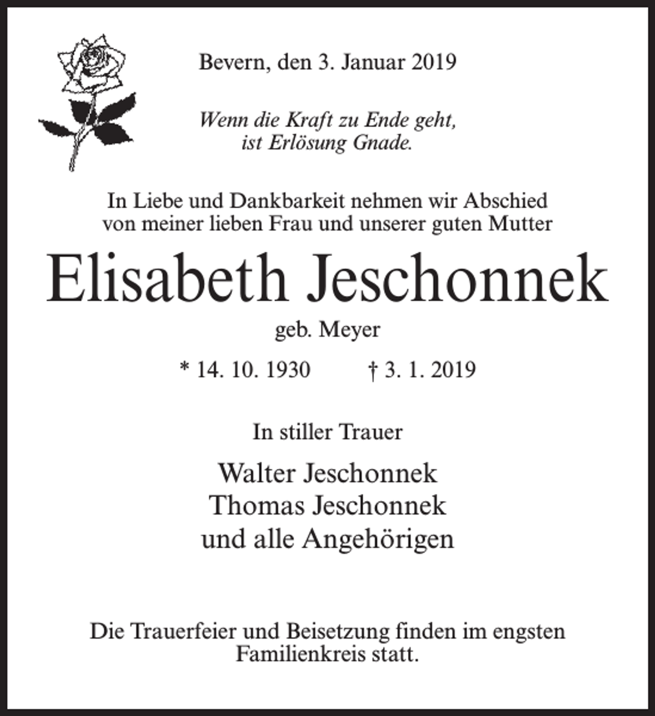<p>Bevern, den 3. Januar 2019<br />Wenn die Kraft zu Ende geht,<br />ist Erlösung Gnade.<br />In Liebe und Dankbarkeit nehmen wir Abschied<br />von meiner lieben Frau und unserer guten Mutter</p><p>Elisabeth Jeschonnek<br />geb. Meyer</p><p>* 14. 10. 1930 † 3. 1. 2019<br />In stiller Trauer</p><p>Walter Jeschonnek<br />Thomas Jeschonnek<br />und alle Angehörigen<br />Die Trauerfeier und Beisetzung finden im engsten<br />Familienkreis statt.</p>