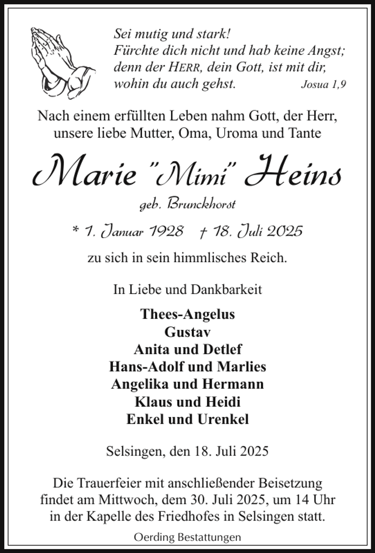<p>Sei mutig und stark!<br />Fürchte dich nicht und hab keine Angst;<br />denn der HERR, dein Gott, ist mit dir,<br />wohin du auch gehst.<br />Josua 1,9</p><p>Nach einem erfüllten Leben nahm Gott, der Herr,<br />unsere liebe Mutter, Oma, Uroma und Tante</p><p>Marie "Mimi" Heins<br />geb. Brunckhorst</p><p>* 1. Januar 1928 † 18. Juli 2025<br />zu sich in sein himmlisches Reich.<br />In Liebe und Dankbarkeit</p><p>Thees-Angelus<br />Gustav<br />Anita und Detlef<br />Hans-Adolf und Marlies<br />Angelika und Hermann<br />Klaus und Heidi<br />Enkel und Urenkel<br />Selsingen, den 18. Juli 2025<br />Die Trauerfeier mit anschließender Beisetzung<br />findet am Mittwoch, dem 30. Juli 2025, um 14 Uhr<br />in der Kapelle des Friedhofes in Selsingen statt.<br />Oerding Bestattungen</p>