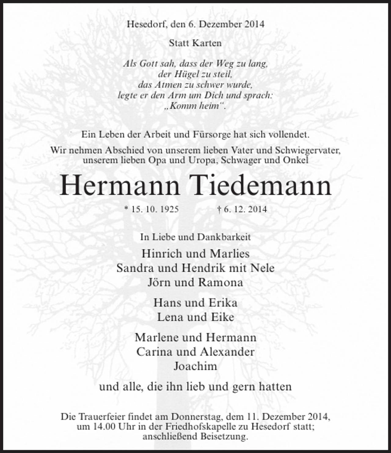 <p>Hesedorf, den 6. Dezember 2014<br />Statt Karten<br />Als Gott sah, dass der Weg zu lang,<br />der Hügel zu steil,<br />das Atmen zu schwer wurde,<br />legte er den Arm um Dich und sprach:<br />„Komm heim“.<br />Ein Leben der Arbeit und Fürsorge hat sich vollendet.<br />Wir nehmen Abschied von unserem lieben Vater und Schwiegervater,<br />unserem lieben Opa und Uropa, Schwager und Onkel</p><p>Hermann Tiedemann<br />* 15. 10. 1925 † 6. 12. 2014</p><p>In Liebe und Dankbarkeit</p><p>Hinrich und Marlies<br />Sandra und Hendrik mit Nele<br />Jörn und Ramona<br />Hans und Erika<br />Lena und Eike<br />Marlene und Hermann<br />Carina und Alexander<br />Joachim<br />und alle, die ihn lieb und gern hatten<br />Die Trauerfeier findet am Donnerstag, dem 11. Dezember 2014,<br />um 14.00 Uhr in der Friedhofskapelle zu Hesedorf statt;<br />anschließend Beisetzung.</p>