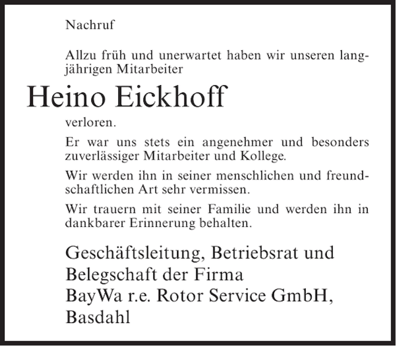 <p>Nachruf<br />Allzu früh und unerwartet haben wir unseren langjährigen Mitarbeiter</p><p>Heino Eickhoff</p><p>verloren.<br />Er war uns stets ein angenehmer und besonders<br />zuverlässiger Mitarbeiter und Kollege.<br />Wir werden ihn in seiner menschlichen und freundschaftlichen Art sehr vermissen.<br />Wir trauern mit seiner Familie und werden ihn in<br />dankbarer Erinnerung behalten.</p><p>Geschäftsleitung, Betriebsrat und<br />Belegschaft der Firma<br />BayWa r.e. Rotor Service GmbH,<br />Basdahl</p>
